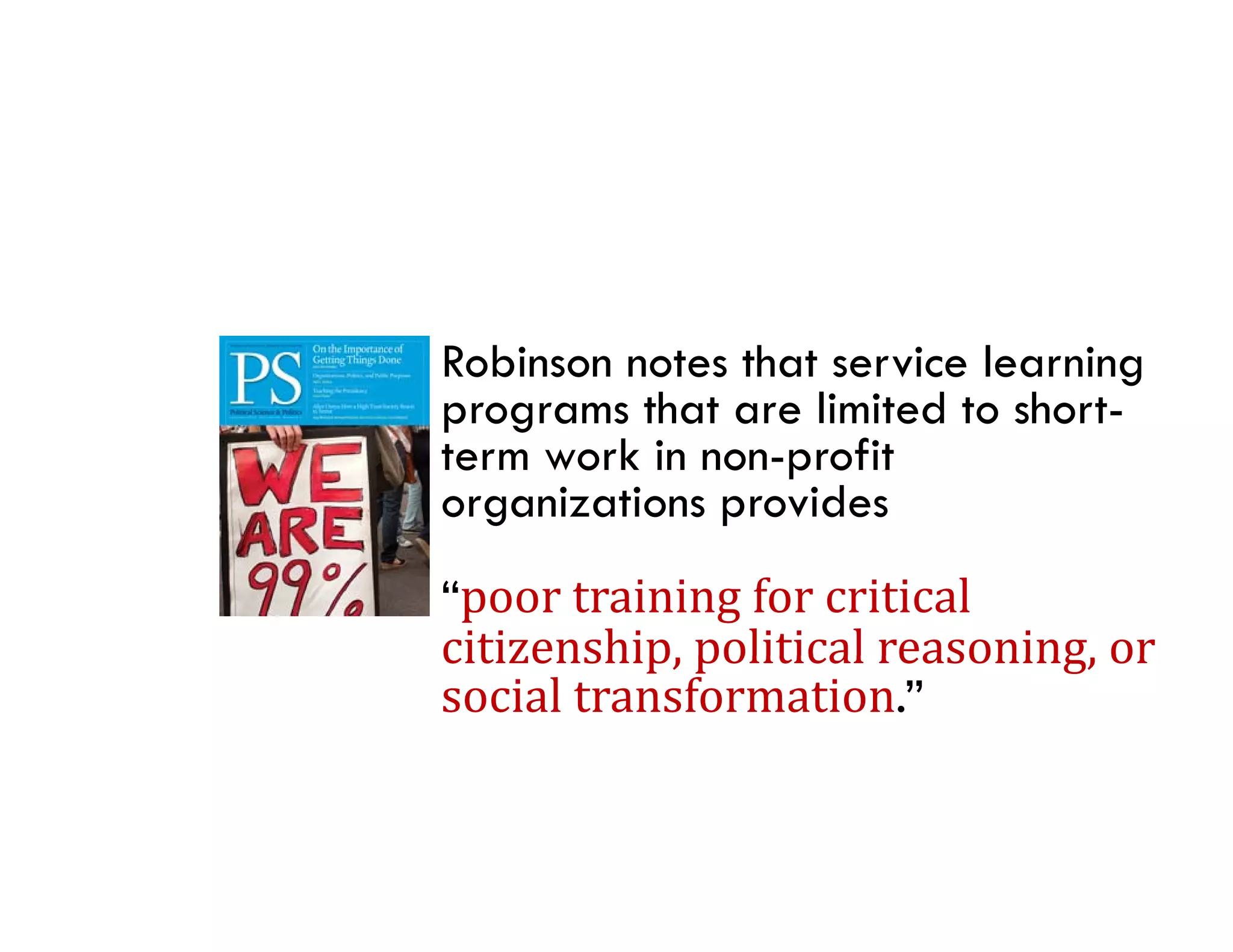 Robinson notes that service learning
programs that are limited to short-
                              short
term work in non-profit
organizations provides
“poor	training	for	critical	
citizenship,	political	reasoning,	or	
citizenship political reasoning or
social	transformation.”
 