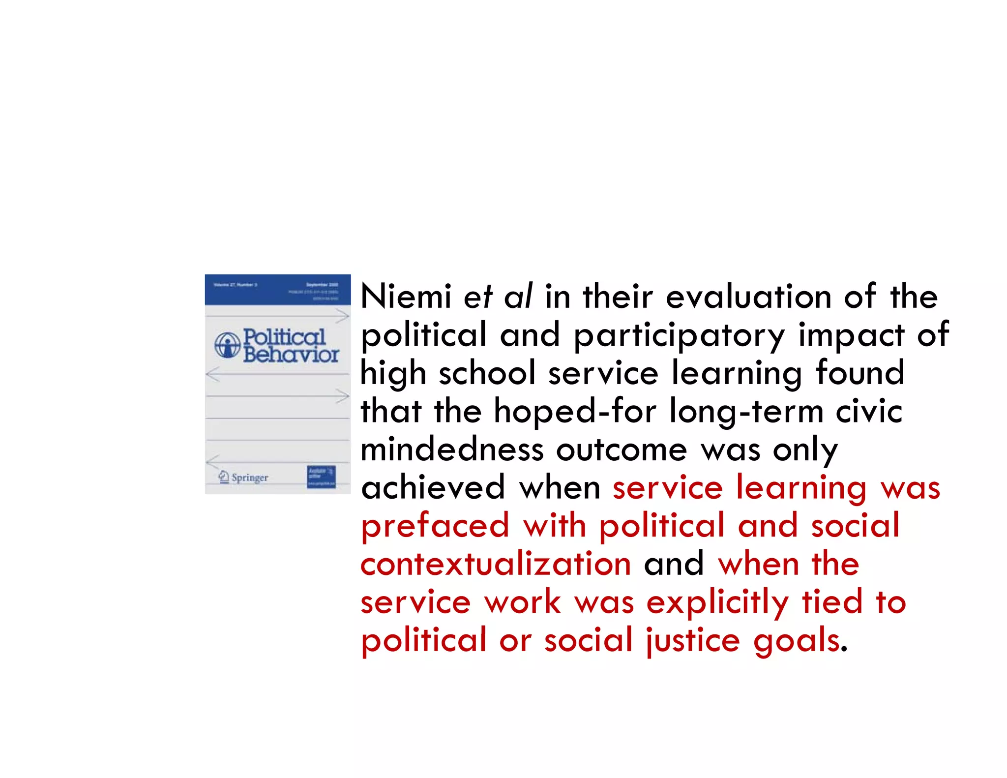 Niemi et al in their evaluation of the
political and participatory impact of
high school service learning found
that the hoped-for long-term civic
mindedness outcome was only
  i d d                        l
achieved when service learning was
prefaced with political and social
contextualization and when the
service work was explicitly tied to
political or social justice goals.
   liti l       i l j ti        l
 