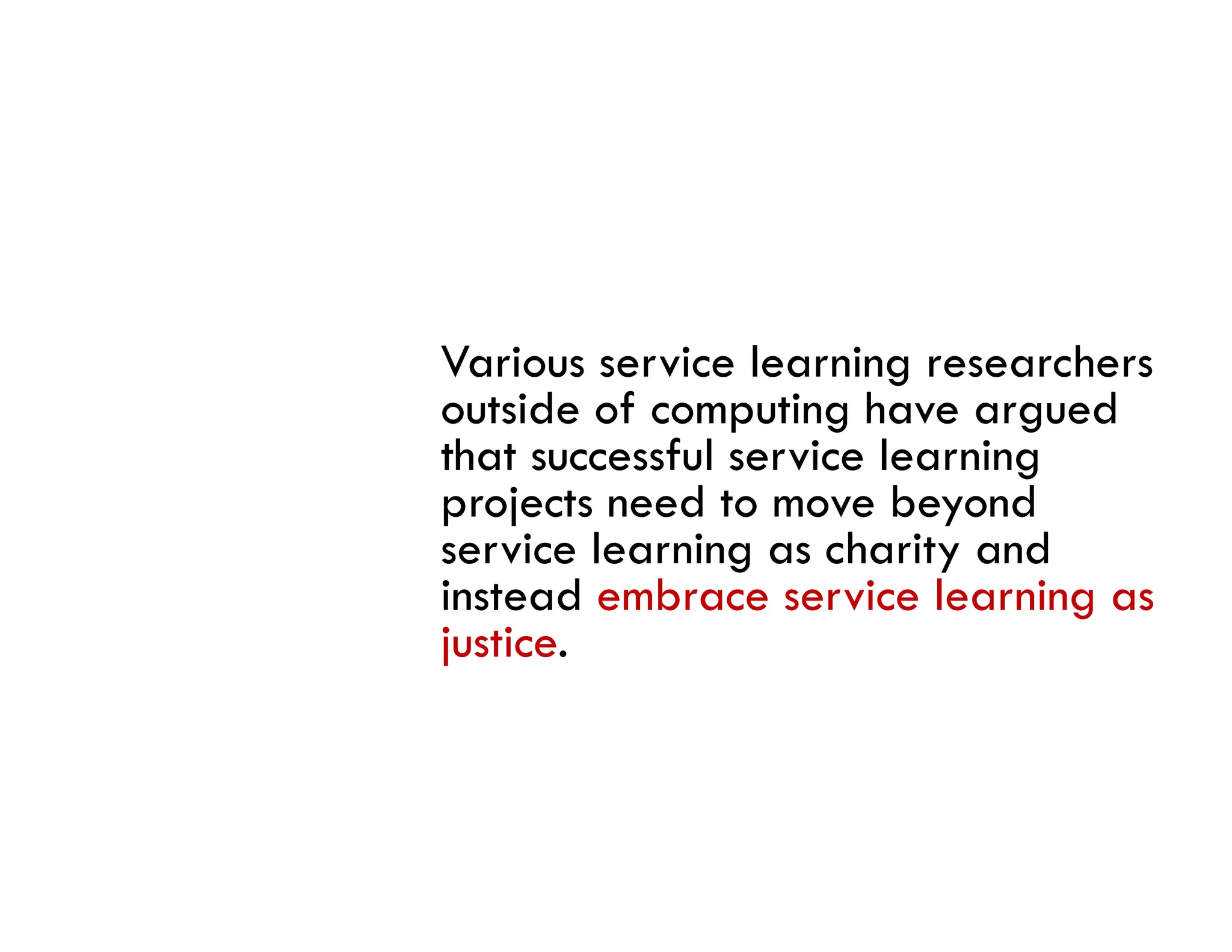 Various service learning researchers
outside of computing have argued
that successful service learning
projects need to move beyond
service l
     i learning as charity and
              i       h i      d
instead embrace service learning as
justice.
 