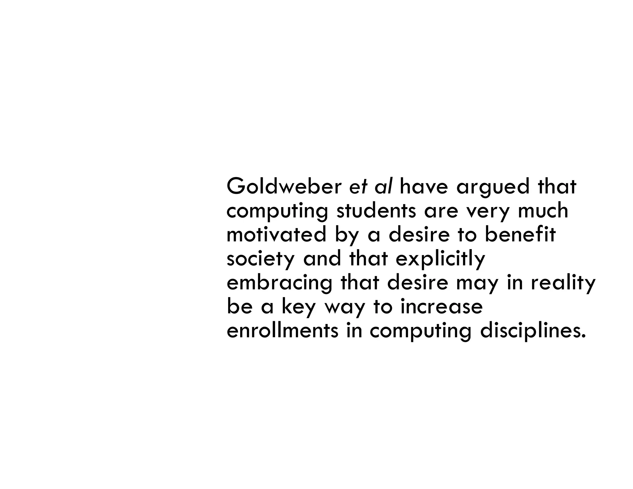 Goldweber et al have argued that
computing students are very much
motivated by a desire to benefit
society and that explicitly
embracing that desire may in reality
   b i      h d i           i     li
be a key way to increase
enrollments in computing disciplines.
 