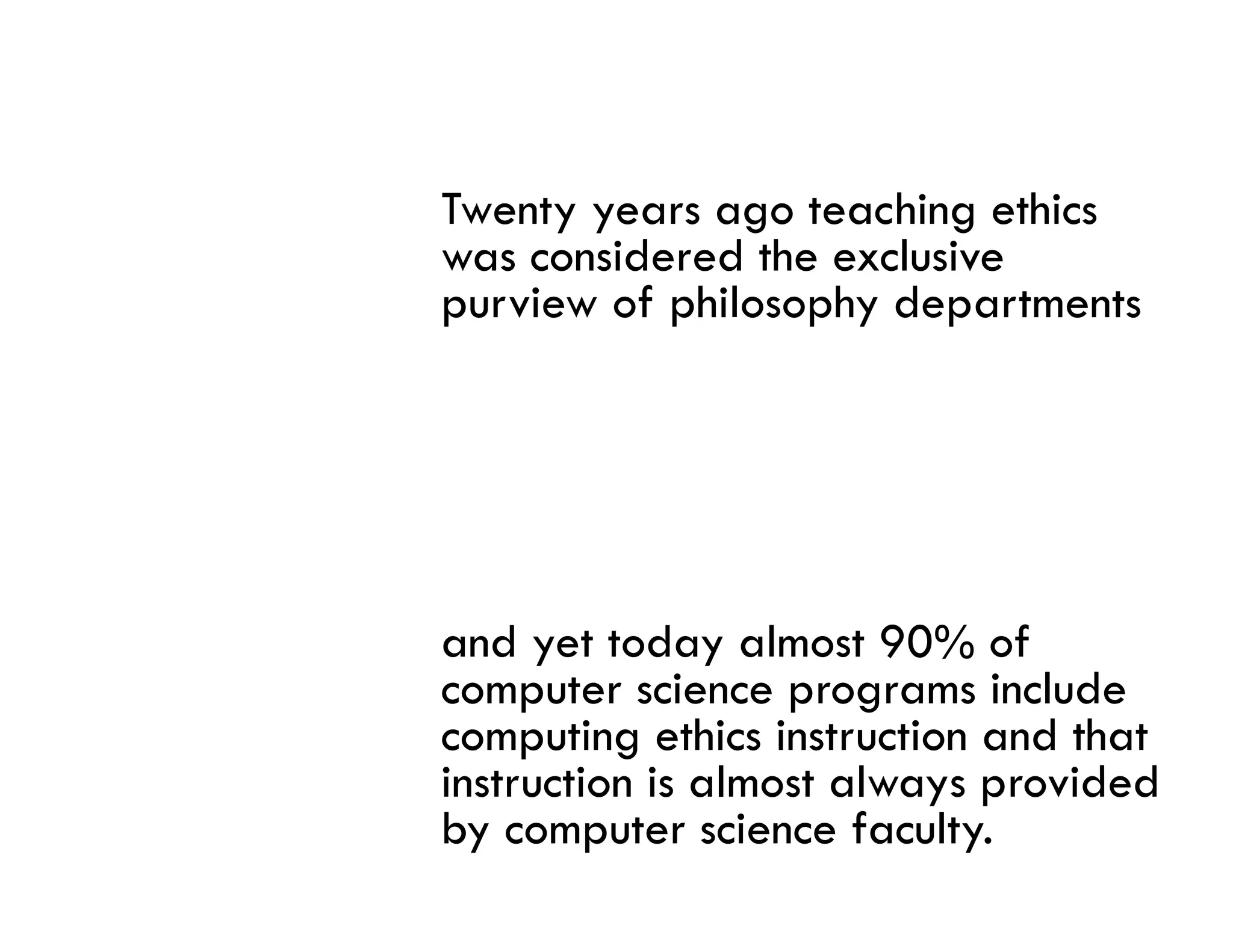 Twenty years ago teaching ethics
was considered the exclusive
purview of philosophy d
    i     f hil    h departments
                             t   t




and yet today almost 90% of
computer science programs include
computing ethics instruction and that
instruction is l
i t ti i almost always provided
                   t l           id d
by computer science faculty.
 