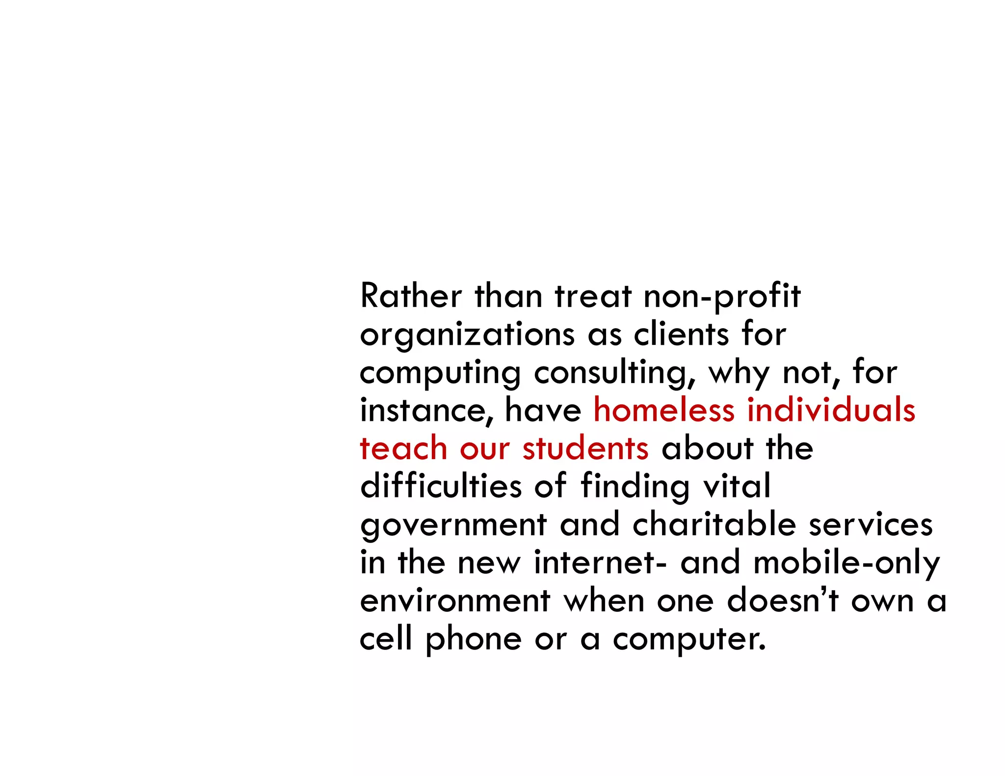 Rather than treat non-profit
organizations as clients for
computing consulting, why not, for
instance, have homeless individuals
teach our students about the
      h        d       b      h
difficulties of finding vital
government and charitable services
in the new internet- and mobile-only
environment when one doesn’t own a
cell phone or a computer.
   ll h                  t
 