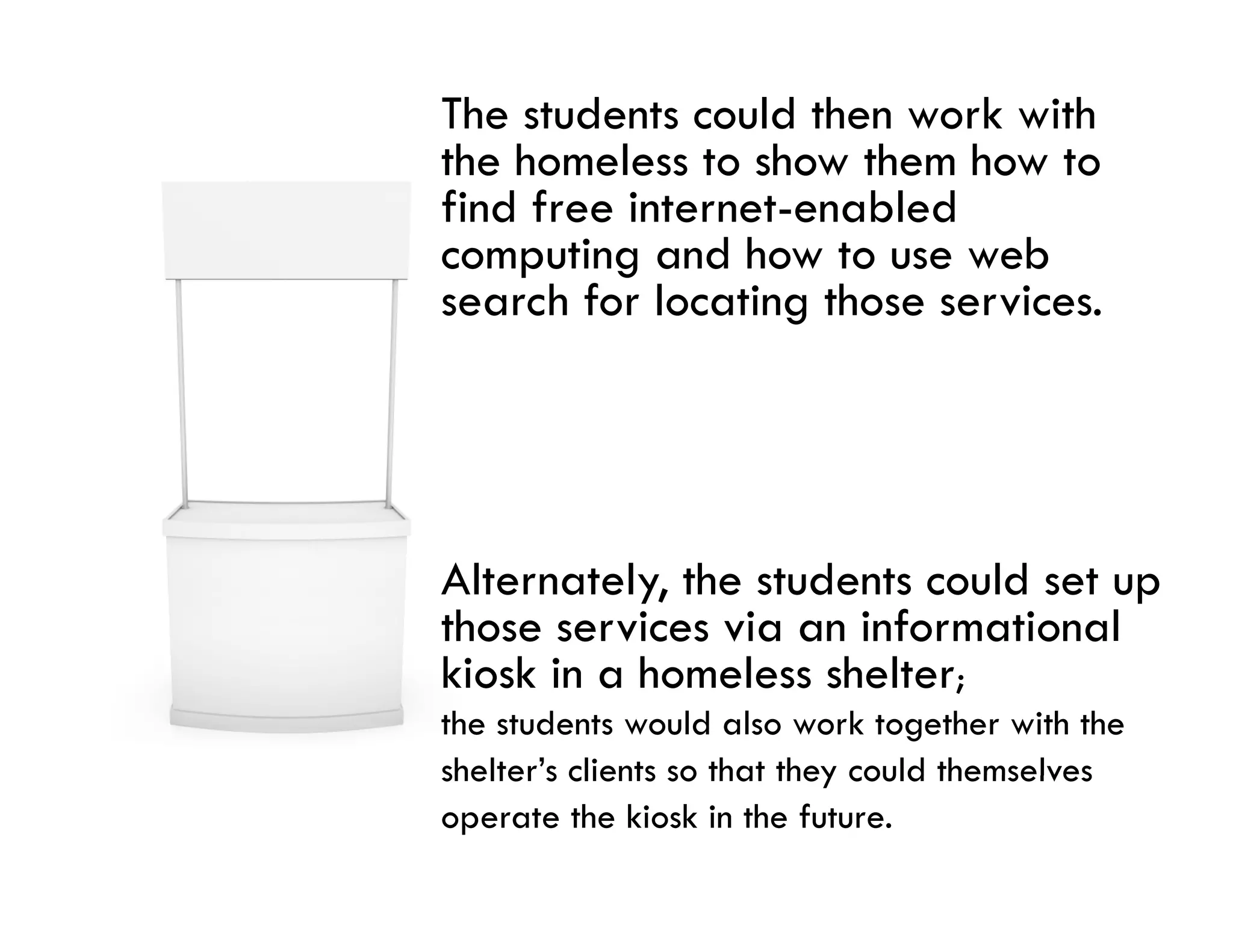The students could then work with
the homeless to show them how to
find free internet-enabled
computing and how to use web
search for locating those services
                          services.




Alternately, the students could set up
those services via an informational
kiosk in a homeless shelter;
the students would also work together with the
shelter s
shelter’s clients so that they could themselves
operate the kiosk in the future.
 
