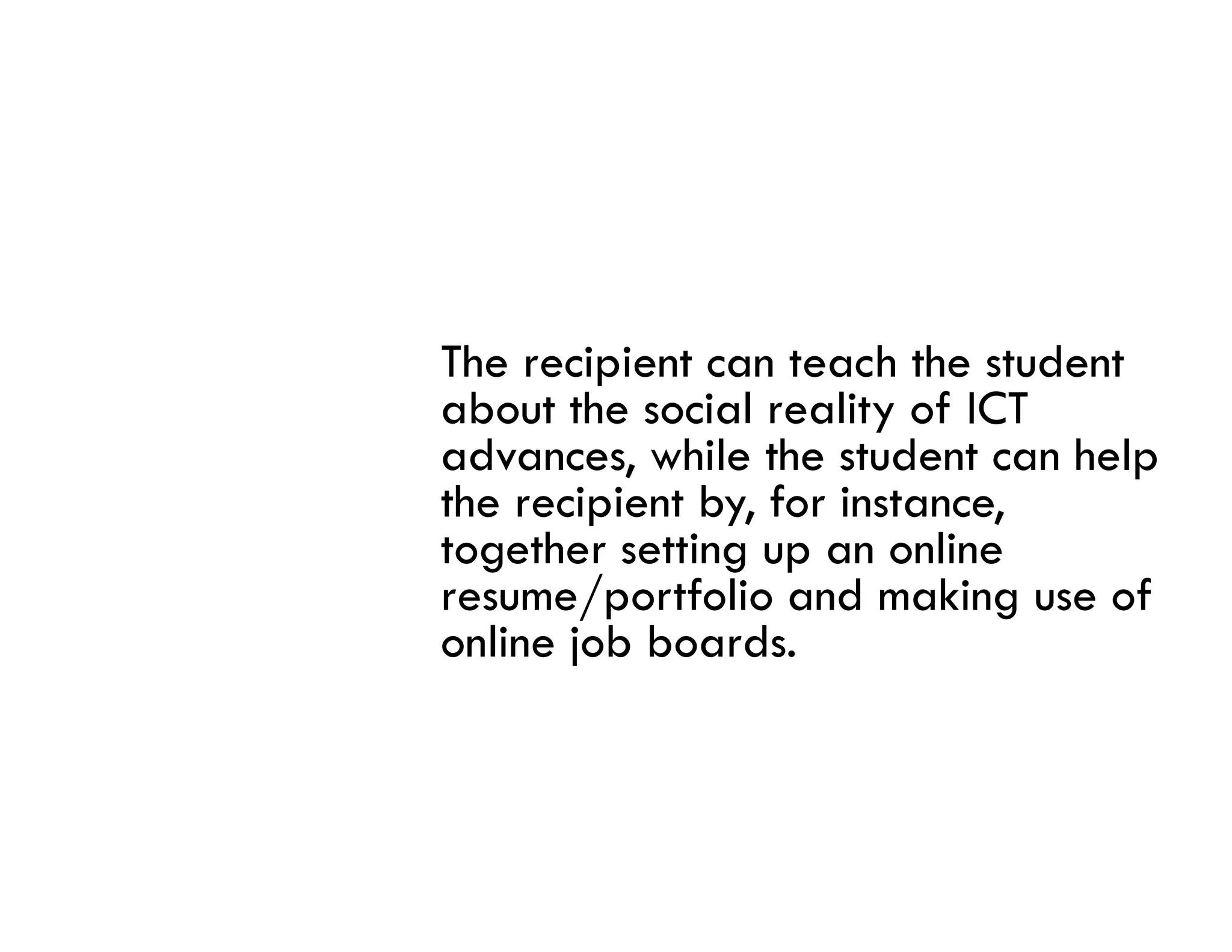 The recipient can teach the student
about the social reality of ICT
advances, while the student can help
the recipient by, for instance,
together setting up an online
      h      i             li
resume/portfolio and making use of
online job boards.
 