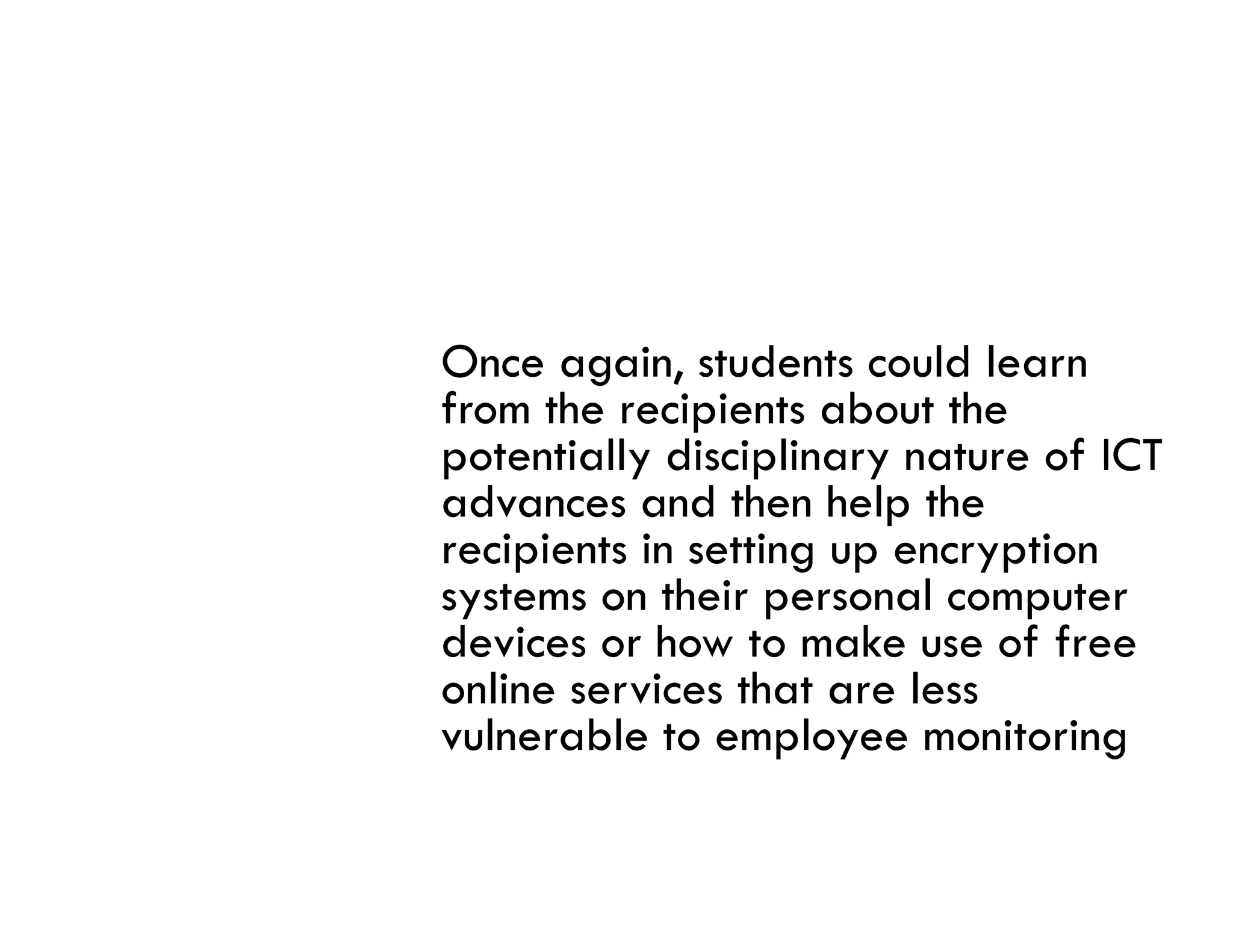 Once again, students could learn
from the recipients about the
potentially disciplinary nature of ICT
advances and then help the
recipients i setting up encryption
   i i     in    i              i
systems on their personal computer
devices or how to make use of free
online services that are less
vulnerable to employee monitoring
 