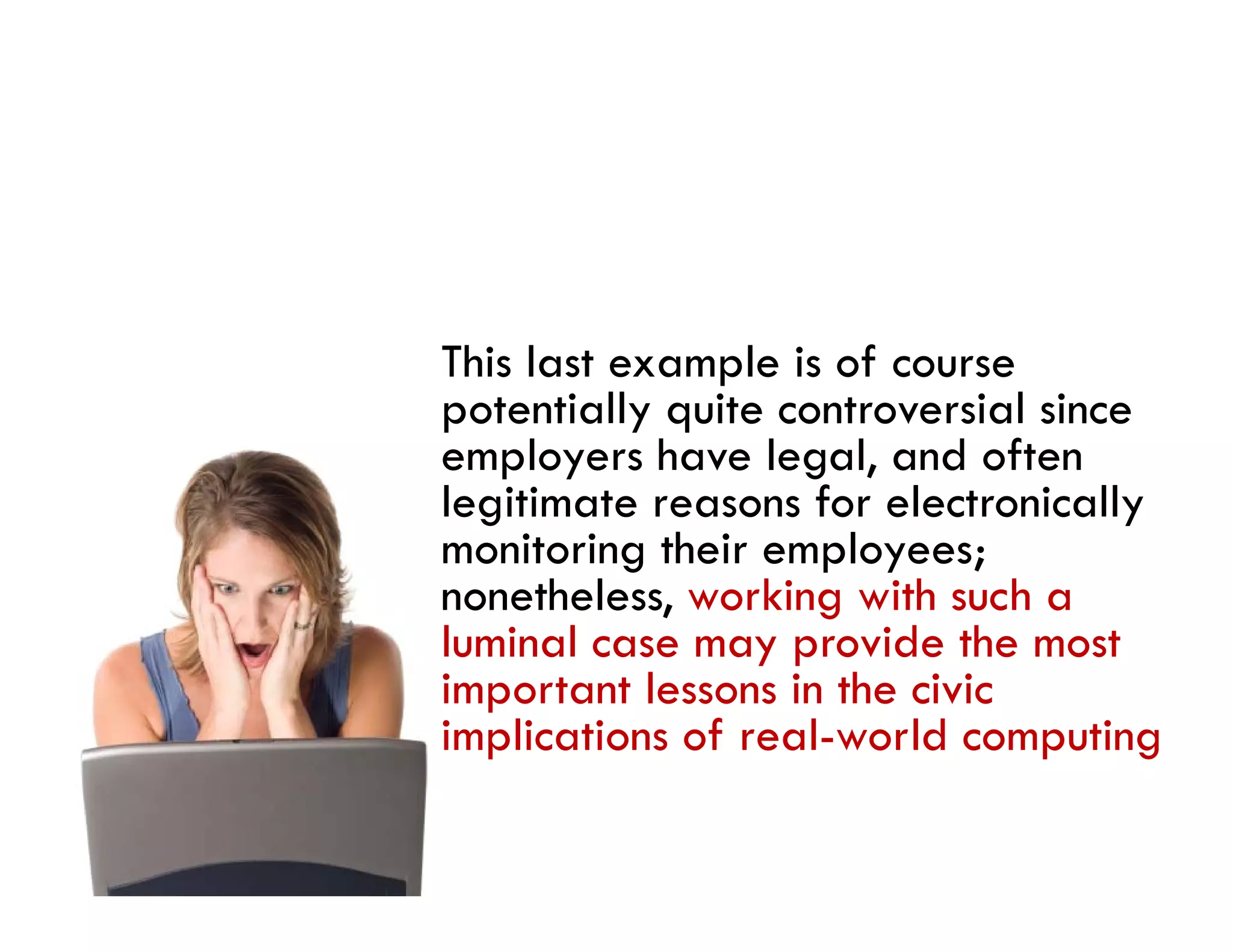 This last example is of course
potentially quite controversial since
employers have legal, and often
legitimate reasons for electronically
monitoring their employees;
     i i     h i      l
nonetheless, working with such a
luminal case may provide the most
important lessons in the civic
implications of real-world computing
 