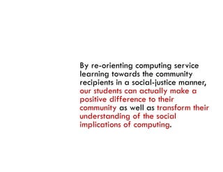 By re-orienting computing service
learning towards the community
recipients in a social-justice manner,
our students can actually make a
positive diff
    i i difference to their
                         h i
community as well as transform their
understanding of the social
implications of computing.
 