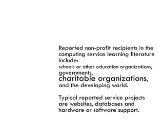Reported non-profit recipients in the
computing service learning literature
include:
schools or other education organizations,
governments,
charitable organizations,
and the developing world.
Typical reported service projects
are websites, databases and
       b it d t b          d
hardware or software support.
 