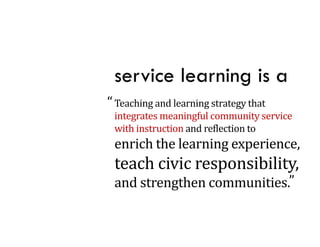 service learning is a
“ Teaching	and	learning	strategy	that	
         g            g       gy
 integrates	meaningful	community	service	
 with	instruction	and	reflection	to
 enrich	the	learning	experience,	
    i h h l      i        i
 teach	civic	responsibility,	
                p         y,
 and	strengthen	communities.”
 