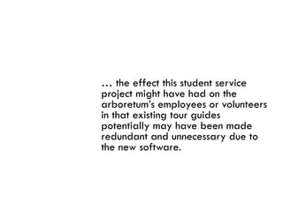 … the effect this student service
project might have had on the
arboretum’s employees or volunteers
in that existing tour guides
potentially may h
       i ll       have bbeen made
                                d
redundant and unnecessary due to
the new software.
 
