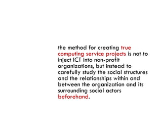 the method for creating true
computing service projects is not to
inject ICT into non-profit
organizations, but instead to
carefully study the social structures
     f ll     d h       i l
and the relationships within and
between the organization and its
surrounding social actors
beforehand.
 