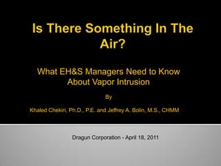 What EH&S Managers Need to Know
        About Vapor Intrusion
                              By

Khaled Chekiri, Ph.D., P.E. and Jeffrey A. Bolin, M.S., CHMM



                 Dragun Corporation - April 18, 2011
 