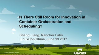 © 2017 Rancher Labs, Inc.© 2017 Rancher Labs, Inc .
Is There Still Room for Innovation in
Container Orchestration and
Scheduling?
Sheng Liang, Rancher Labs
LinuxCon China, June 19 2017
 