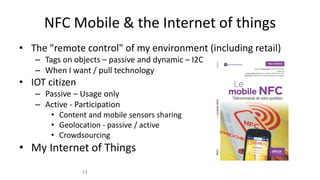 NFC Mobile & the Internet of things
• The "remote control" of my environment (including retail)
– Tags on objects – passive and dynamic – I2C
– When I want / pull technology
• IOT citizen
– Passive – Usage only
– Active - Participation
• Content and mobile sensors sharing
• Geolocation - passive / active
• Crowdsourcing
• My Internet of Things
13
 