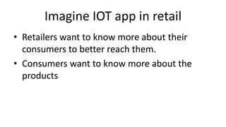 Imagine IOT app in retail
• Retailers want to know more about their
consumers to better reach them.
• Consumers want to know more about the
products
 
