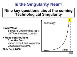 Is the Singularity Near?
 Nine key questions about the coming
       Technological Singularity
                                                       ?
                                   Technology

David Wood,
    Software Director (day job);
    UKTA enthusiast, London
+ Many contributions
    from the floor!
    Varied expert and layperson
    viewpoints welcome
20th Sept 2008                                  Time
                                                       2058
 