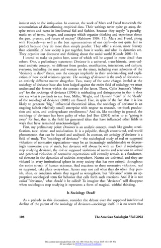 interest only to the antiquarian. In contrast, thework ofMarx and Freud transcends the
accumulation of disconfirming empirical data. Their writings
never quite go away, de
spite twists and turns in intellectual fad and fashion, because they supply "a paradig
matic set of terms, images, and concepts which organize thinking and experience about
the past, present, and future of society" (Rabinow 1984: 15). Marx and Freud, along
with Foucault?as well as the best representatives of our craft?do not quite fail to
predict because they do more than simply predict. They offer a vision, more literary
than scientific, of how society is put together, how itworks, and what itsdynamics
are.
They organize our discourse and thinking about the social world (Goode 2001: 1).
I intend tomake six points here, some of which will be argued inmore detail than
others. One, a
preliminary
statement: Deviance is a universal, trans-historic, cross-cul
tural analytic concept, no different from gender, stratification, interaction, and culture;
everyone, including theman and woman on the street, including
even advocates of the
"deviance is dead" thesis, uses the concept implicitly in their understanding and expli
cation of how social relations operate. The sociology ofdeviance is the studyof deviance?
an
entirely different matter
altogether. Two, many of the same
charges leveled at the
sociology of deviance have also been lodged against the entire field of sociology;
we must
understand the former within the context of the latter.Three, Colin Sumner's "obitu
ary" for the sociology of deviance (1994) ismisleading and disingenuous in that it does
not saywhat itpretends
to say. Four, Miller, Wright, and Dannels' "tests" of the "death"
of the sociology of deviance (2001) are flawed. Five, in spite of the fact that it is less
likely to generate "big," influential theoretical ideas, the sociology of deviance is an
ongoing (albeit relatively small) enterprise with respect to research, textbook produc
tion and sales, and undergraduate enrollments.2 And six, like sociology in general, the
sociology of deviance has been guilty of what Joel Best (2001) refers to as
"giving it
away" for free, that is, the field has generated ideas that have influenced other fields in
ways that have remained unacknowledged.
First, my preliminary point: Deviance is an
analytic concept, much like gender, strati
fication, race, crime, and socialization. It is a
palpable, though constructed, real-world
phenomenon that can be located and analyzed. In contrast, the sociology ofdeviance is a
field of study.The "sociology of deviance"?the sociological study of real or
supposed
violations of normative expectations?may be an
increasingly unfashionable or decreas
ingly innovative area of study, but deviance will always be with us. Even if sociologists
stop studying deviance, the real or
supposed violations of norms and reactions to actual
and potential violations of normative expectations will eternally remain as a fundamen
tal element in the dynamics of societies everywhere. Norms are universal, and they
are
violated in every institutional sphere in every society that has ever existed, throughout
the entire stretch of human existence. And reactions to these normative violations, real
or
supposed, take place everywhere. Actors may not call what they do when they pun
ish, shun, or condemn whom
they regard
as
wrongdoers,
but "deviance" seems an
ap
propriate sociological
term for behavior that calls forth such reactions. And if it is not
called "deviance," what should it be called? To imagine that "deviance" will disappear
when sociologists stop studying it represents a form of magical, wishful thinking.
Is Sociology Dead?
As a
prelude to this discussion, consider the debate over the supposed intellectual
decline of the parent of the sociology of deviance?sociology itself. It is no secret that
108 The American Sociologist /Fall 2002
This content downloaded from 128.122.149.154 on Fri, 16 Jan 2015 10:35:09 AM
All use subject to JSTOR Terms and Conditions
 