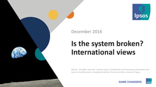 1 ©Ipsos.1
Is the system broken?
International views
December 2016
©Ipsos. All rights reserved. Contains Ipsos' Confidential and Proprietary information and
may not be disclosed or reproduced without the prior written consent of Ipsos.
©Ipsos.
 