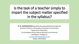 Is the task of a teacher simply to
impart the subject matter specified
in the syllabus?
Dr. N. ANANDAKUMAR M.Sc.,M.Phil.,Ph.D.,M.Ed.,M.Phil.,M.A.,Ph.D.,NET.,SET.,
Assistant Professor in Philosophy of Education-Contract Basis,
Department of Education,
The Gandhigram Rural Institute-Deemed to be University,
Gandhigram. Dindigul-Dt.
ananda.philosophy@yahoo.com
Mobile: 9443120955
 