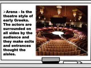 Arena - Is the
theatre style of
early Greeks.
The actors are
surrounded on
all sides by the
audience and
they make exits
and entrances
thought the
aisles.
 