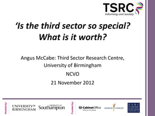 ‘Is the third sector so special?
                    What is it worth?

              Angus McCabe: Third Sector Research Centre,
                      University of Birmingham
                                NCVO
                          21 November 2012
                                   Funded by:
Hosted by:
 