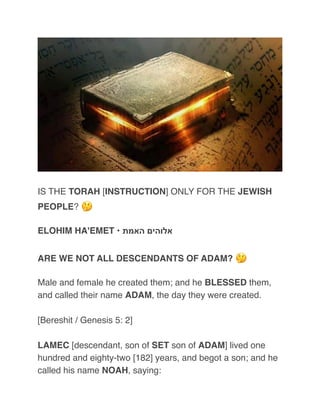 IS THE TORAH [INSTRUCTION] ONLY FOR THE JEWISH
PEOPLE? 🤔
ELOHIM HA'EMET • ‫האמת‬ ‫אלוהים‬
ARE WE NOT ALL DESCENDANTS OF ADAM? 🤔
Male and female he created them; and he BLESSED them,
and called their name ADAM, the day they were created.
[Bereshit / Genesis 5: 2]
LAMEC [descendant, son of SET son of ADAM] lived one
hundred and eighty-two [182] years, and begot a son; and he
called his name NOAH, saying:
 