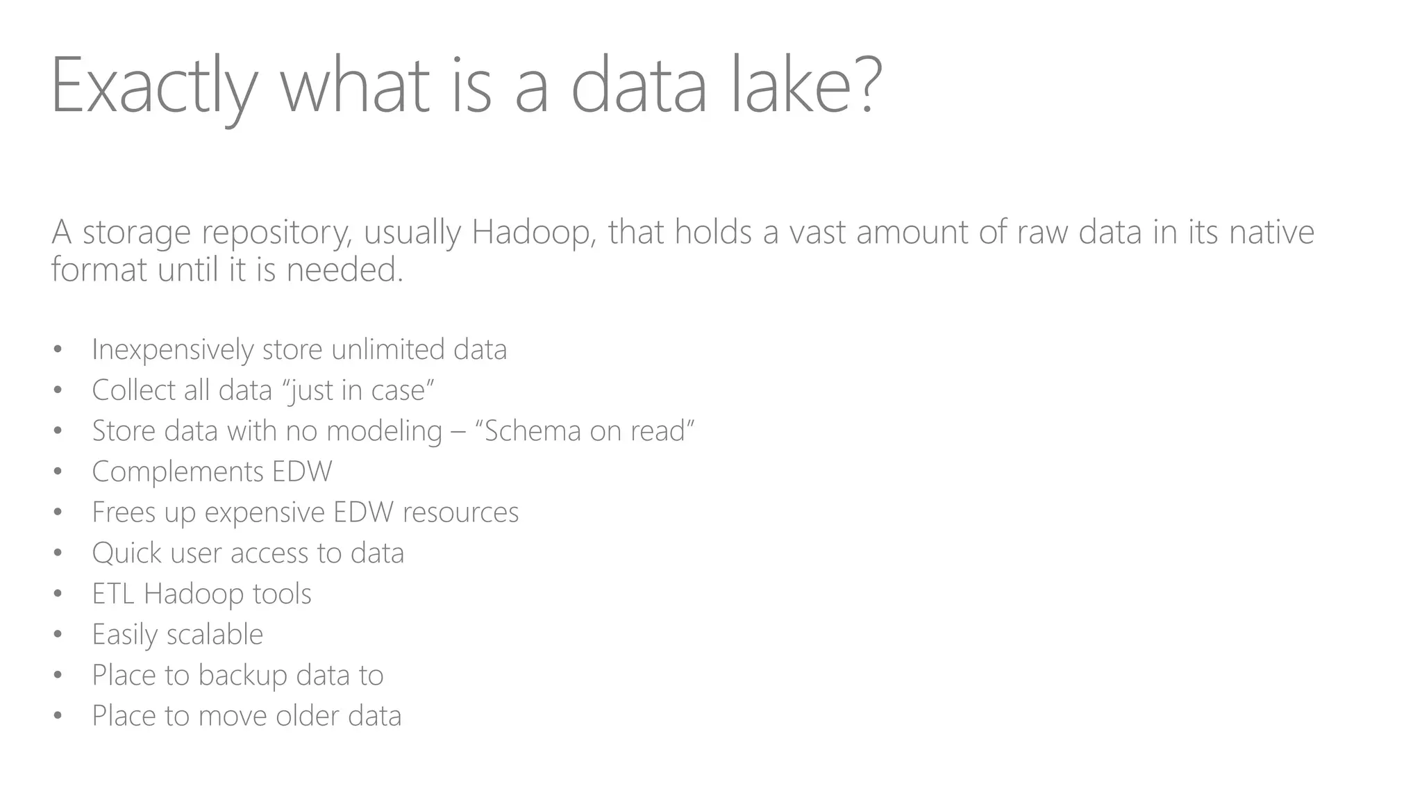 Exactly what is a data lake?
A storage repository, usually Hadoop, that holds a vast amount of raw data in its native
format until it is needed.
• Inexpensively store unlimited data
• Collect all data “just in case”
• Store data with no modeling – “Schema on read”
• Complements EDW
• Frees up expensive EDW resources
• Quick user access to data
• ETL Hadoop tools
• Easily scalable
• Place to backup data to
• Place to move older data
 