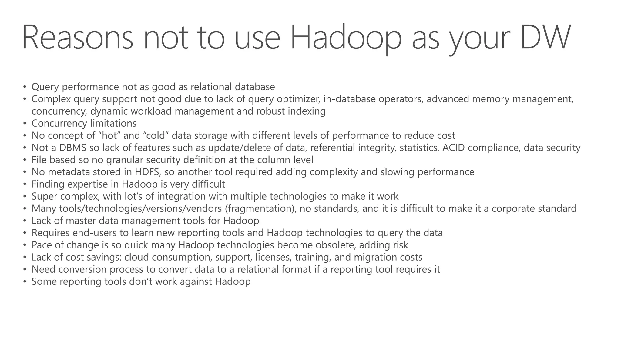 • Query performance not as good as relational database
• Complex query support not good due to lack of query optimizer, in-database operators, advanced memory management,
concurrency, dynamic workload management and robust indexing
• Concurrency limitations
• No concept of “hot” and “cold” data storage with different levels of performance to reduce cost
• Not a DBMS so lack of features such as update/delete of data, referential integrity, statistics, ACID compliance, data security
• File based so no granular security definition at the column level
• No metadata stored in HDFS, so another tool required adding complexity and slowing performance
• Finding expertise in Hadoop is very difficult
• Super complex, with lot’s of integration with multiple technologies to make it work
• Many tools/technologies/versions/vendors (fragmentation), no standards, and it is difficult to make it a corporate standard
• Lack of master data management tools for Hadoop
• Requires end-users to learn new reporting tools and Hadoop technologies to query the data
• Pace of change is so quick many Hadoop technologies become obsolete, adding risk
• Lack of cost savings: cloud consumption, support, licenses, training, and migration costs
• Need conversion process to convert data to a relational format if a reporting tool requires it
• Some reporting tools don’t work against Hadoop
 