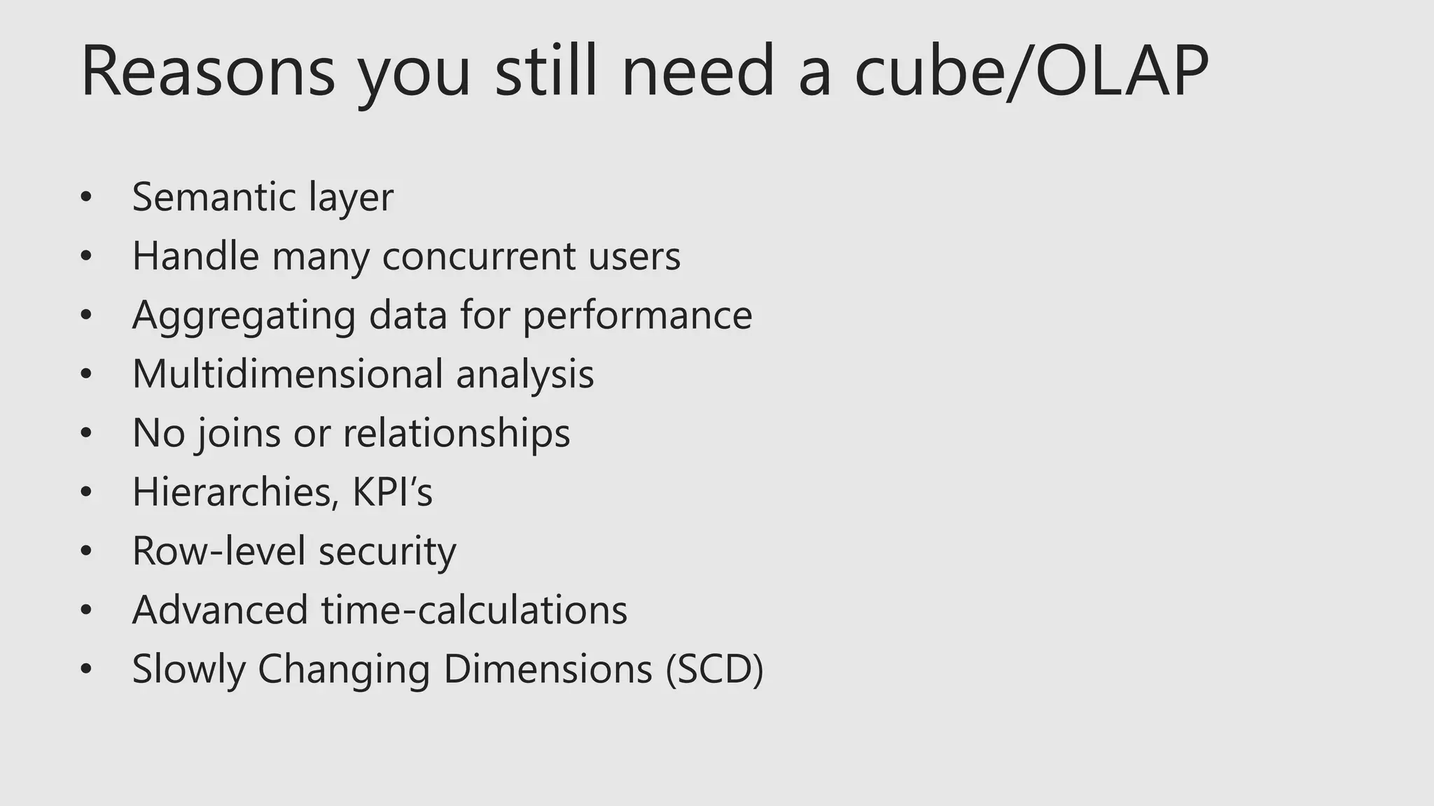 Reasons you still need a cube/OLAP
• Semantic layer
• Handle many concurrent users
• Aggregating data for performance
• Multidimensional analysis
• No joins or relationships
• Hierarchies, KPI’s
• Row-level security
• Advanced time-calculations
• Slowly Changing Dimensions (SCD)
 