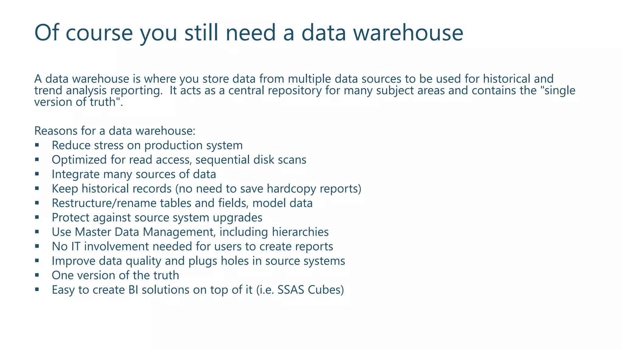 Of course you still need a data warehouse
A data warehouse is where you store data from multiple data sources to be used for historical and
trend analysis reporting. It acts as a central repository for many subject areas and contains the "single
version of truth".
Reasons for a data warehouse:
 Reduce stress on production system
 Optimized for read access, sequential disk scans
 Integrate many sources of data
 Keep historical records (no need to save hardcopy reports)
 Restructure/rename tables and fields, model data
 Protect against source system upgrades
 Use Master Data Management, including hierarchies
 No IT involvement needed for users to create reports
 Improve data quality and plugs holes in source systems
 One version of the truth
 Easy to create BI solutions on top of it (i.e. SSAS Cubes)
 