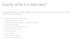 Exactly what is a data lake?
A storage repository, usually Hadoop, that holds a vast amount of raw data in its native
format until it is needed.
• Inexpensively store unlimited data
• Collect all data “just in case”
• Store data with no modeling – “Schema on read”
• Complements EDW
• Frees up expensive EDW resources
• Quick user access to data
• ETL Hadoop tools
• Easily scalable
• Place to backup data to
• Place to move older data
 