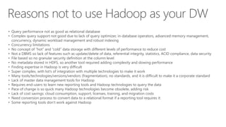 • Query performance not as good as relational database
• Complex query support not good due to lack of query optimizer, in-database operators, advanced memory management,
concurrency, dynamic workload management and robust indexing
• Concurrency limitations
• No concept of “hot” and “cold” data storage with different levels of performance to reduce cost
• Not a DBMS so lack of features such as update/delete of data, referential integrity, statistics, ACID compliance, data security
• File based so no granular security definition at the column level
• No metadata stored in HDFS, so another tool required adding complexity and slowing performance
• Finding expertise in Hadoop is very difficult
• Super complex, with lot’s of integration with multiple technologies to make it work
• Many tools/technologies/versions/vendors (fragmentation), no standards, and it is difficult to make it a corporate standard
• Lack of master data management tools for Hadoop
• Requires end-users to learn new reporting tools and Hadoop technologies to query the data
• Pace of change is so quick many Hadoop technologies become obsolete, adding risk
• Lack of cost savings: cloud consumption, support, licenses, training, and migration costs
• Need conversion process to convert data to a relational format if a reporting tool requires it
• Some reporting tools don’t work against Hadoop
 