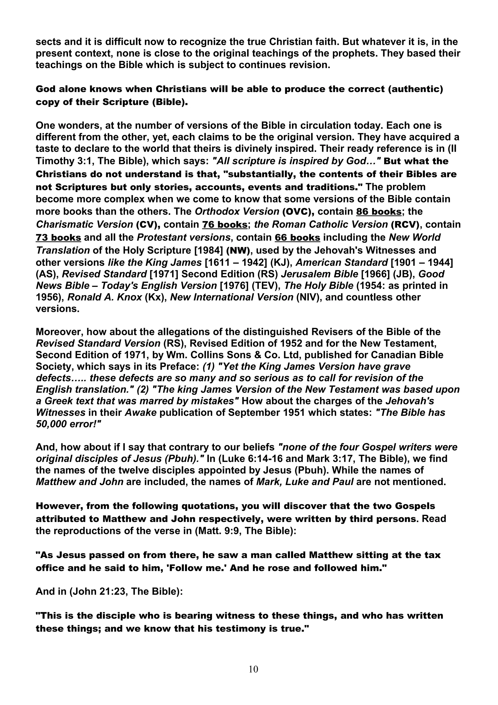 sects and it is difficult now to recognize the true Christian faith. But whatever it is, in the
present context, none is close to the original teachings of the prophets. They based their
teachings on the Bible which is subject to continues revision.

God alone knows when Christians will be able to produce the correct (authentic)
copy of their Scripture (Bible).

One wonders, at the number of versions of the Bible in circulation today. Each one is
different from the other, yet, each claims to be the original version. They have acquired a
taste to declare to the world that theirs is divinely inspired. Their ready reference is in (II
Timothy 3:1, The Bible), which says: "All scripture is inspired by God…" But what the
Christians do not understand is that, "substantially, the contents of their Bibles are
not Scriptures but only stories, accounts, events and traditions." The problem
become more complex when we come to know that some versions of the Bible contain
more books than the others. The Orthodox Version (OVC), contain 86 books; the
Charismatic Version (CV), contain 76 books; the Roman Catholic Version (RCV), contain
73 books and all the Protestant versions, contain 66 books including the New World
Translation of the Holy Scripture [1984] (NW), used by the Jehovah's Witnesses and
other versions like the King James [1611 – 1942] (KJ), American Standard [1901 – 1944]
(AS), Revised Standard [1971] Second Edition (RS) Jerusalem Bible [1966] (JB), Good
News Bible – Today's English Version [1976] (TEV), The Holy Bible (1954: as printed in
1956), Ronald A. Knox (Kx), New International Version (NIV), and countless other
versions.

Moreover, how about the allegations of the distinguished Revisers of the Bible of the
Revised Standard Version (RS), Revised Edition of 1952 and for the New Testament,
Second Edition of 1971, by Wm. Collins Sons & Co. Ltd, published for Canadian Bible
Society, which says in its Preface: (1) "Yet the King James Version have grave
defects….. these defects are so many and so serious as to call for revision of the
English translation." (2) "The king James Version of the New Testament was based upon
a Greek text that was marred by mistakes" How about the charges of the Jehovah's
Witnesses in their Awake publication of September 1951 which states: "The Bible has
50,000 error!"

And, how about if I say that contrary to our beliefs "none of the four Gospel writers were
original disciples of Jesus (Pbuh)." In (Luke 6:14-16 and Mark 3:17, The Bible), we find
the names of the twelve disciples appointed by Jesus (Pbuh). While the names of
Matthew and John are included, the names of Mark, Luke and Paul are not mentioned.

However, from the following quotations, you will discover that the two Gospels
attributed to Matthew and John respectively, were written by third persons. Read
the reproductions of the verse in (Matt. 9:9, The Bible):

"As Jesus passed on from there, he saw a man called Matthew sitting at the tax
office and he said to him, 'Follow me.' And he rose and followed him."

And in (John 21:23, The Bible):

"This is the disciple who is bearing witness to these things, and who has written
these things; and we know that his testimony is true."



                                               10
 