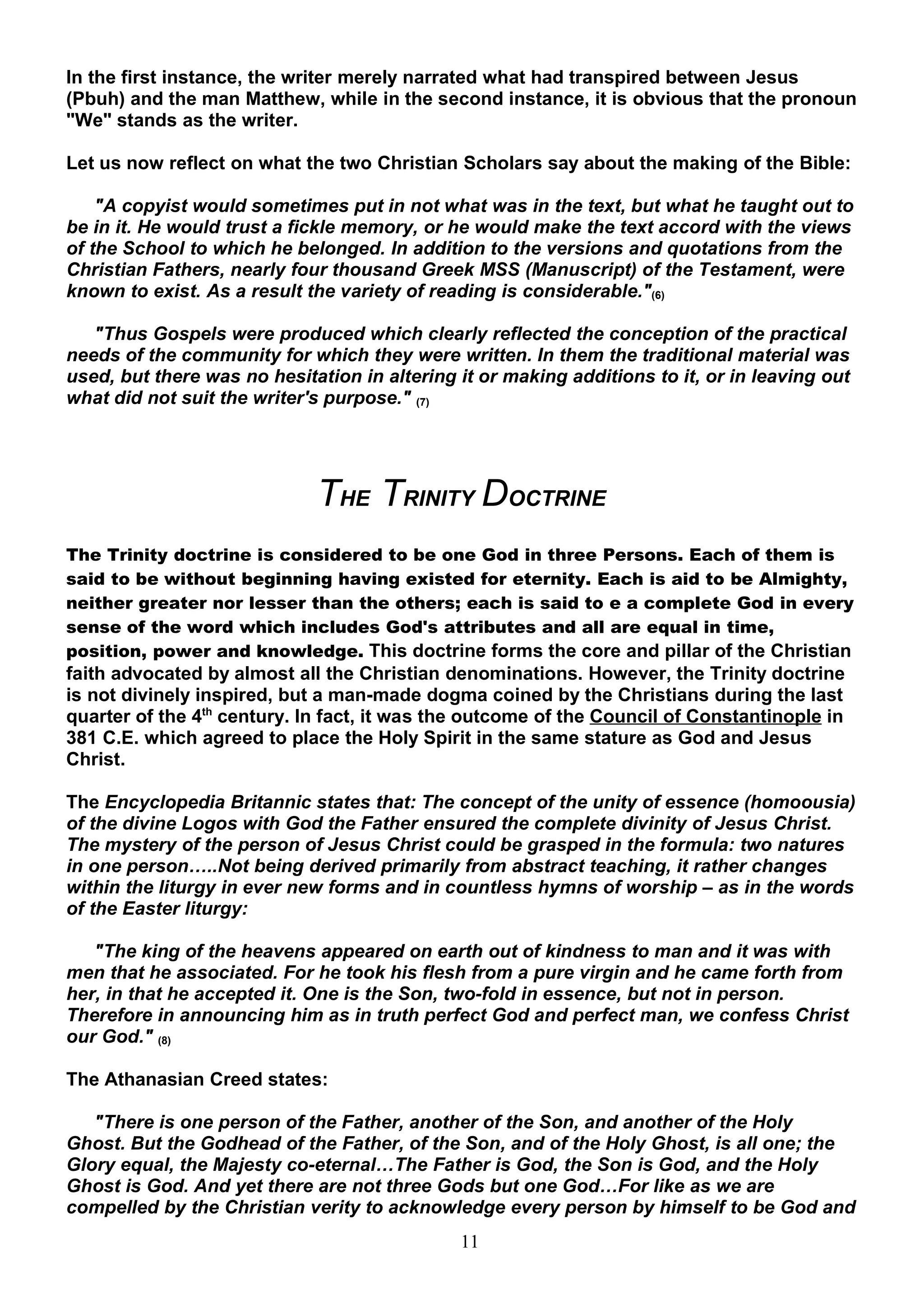 In the first instance, the writer merely narrated what had transpired between Jesus
(Pbuh) and the man Matthew, while in the second instance, it is obvious that the pronoun
"We" stands as the writer.

Let us now reflect on what the two Christian Scholars say about the making of the Bible:

    "A copyist would sometimes put in not what was in the text, but what he taught out to
be in it. He would trust a fickle memory, or he would make the text accord with the views
of the School to which he belonged. In addition to the versions and quotations from the
Christian Fathers, nearly four thousand Greek MSS (Manuscript) of the Testament, were
known to exist. As a result the variety of reading is considerable."(6)

   "Thus Gospels were produced which clearly reflected the conception of the practical
needs of the community for which they were written. In them the traditional material was
used, but there was no hesitation in altering it or making additions to it, or in leaving out
what did not suit the writer's purpose." (7)




                             THE TRINITY DOCTRINE
The Trinity doctrine is considered to be one God in three Persons. Each of them is
said to be without beginning having existed for eternity. Each is aid to be Almighty,
neither greater nor lesser than the others; each is said to e a complete God in every
sense of the word which includes God's attributes and all are equal in time,
position, power and knowledge. This doctrine forms the core and pillar of the Christian
faith advocated by almost all the Christian denominations. However, the Trinity doctrine
is not divinely inspired, but a man-made dogma coined by the Christians during the last
quarter of the 4th century. In fact, it was the outcome of the Council of Constantinople in
381 C.E. which agreed to place the Holy Spirit in the same stature as God and Jesus
Christ.

The Encyclopedia Britannic states that: The concept of the unity of essence (homoousia)
of the divine Logos with God the Father ensured the complete divinity of Jesus Christ.
The mystery of the person of Jesus Christ could be grasped in the formula: two natures
in one person…..Not being derived primarily from abstract teaching, it rather changes
within the liturgy in ever new forms and in countless hymns of worship – as in the words
of the Easter liturgy:

   "The king of the heavens appeared on earth out of kindness to man and it was with
men that he associated. For he took his flesh from a pure virgin and he came forth from
her, in that he accepted it. One is the Son, two-fold in essence, but not in person.
Therefore in announcing him as in truth perfect God and perfect man, we confess Christ
our God." (8)

The Athanasian Creed states:

   "There is one person of the Father, another of the Son, and another of the Holy
Ghost. But the Godhead of the Father, of the Son, and of the Holy Ghost, is all one; the
Glory equal, the Majesty co-eternal…The Father is God, the Son is God, and the Holy
Ghost is God. And yet there are not three Gods but one God…For like as we are
compelled by the Christian verity to acknowledge every person by himself to be God and
                                              11
 