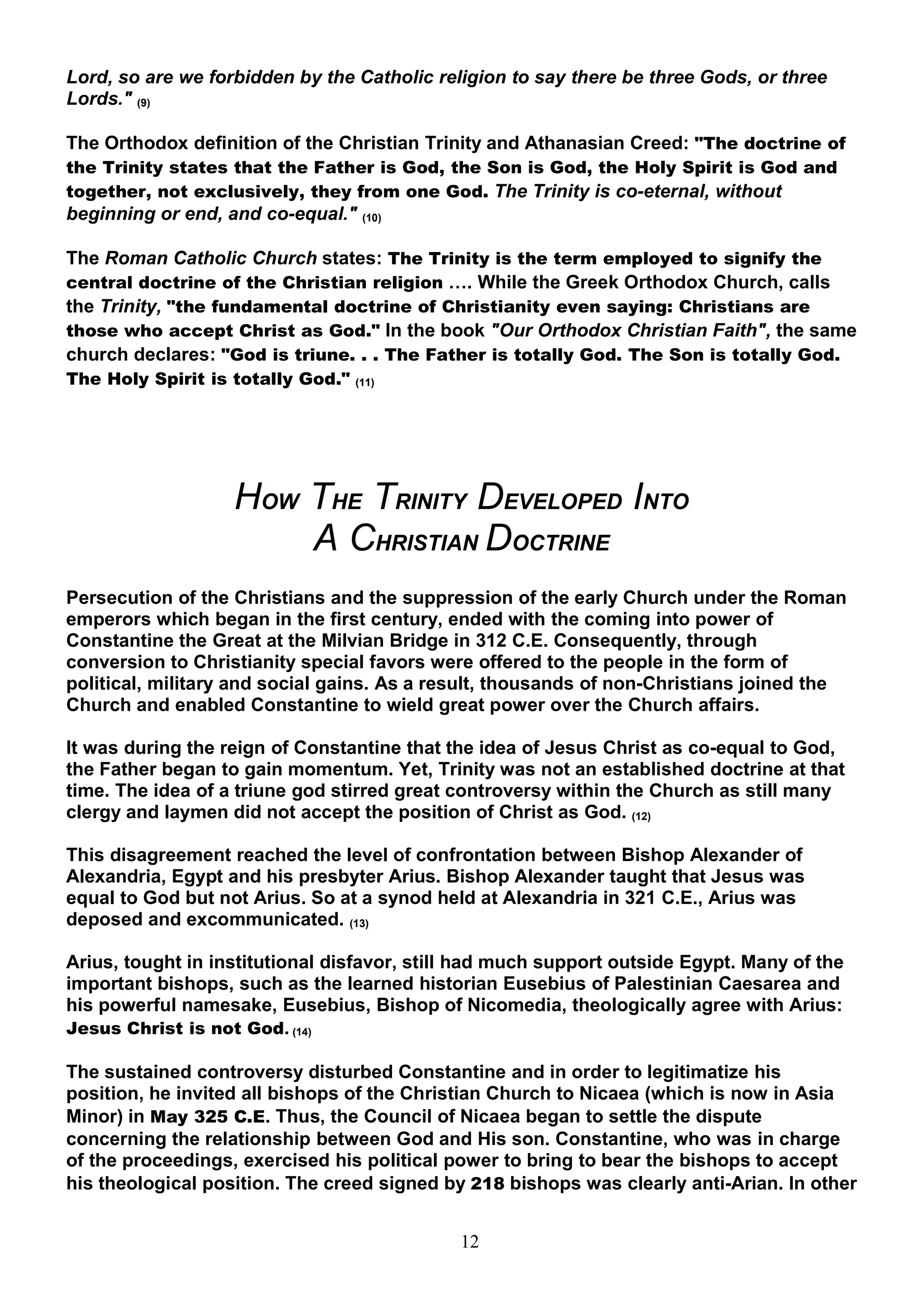 Lord, so are we forbidden by the Catholic religion to say there be three Gods, or three
Lords." (9)

The Orthodox definition of the Christian Trinity and Athanasian Creed: "The doctrine of
the Trinity states that the Father is God, the Son is God, the Holy Spirit is God and
together, not exclusively, they from one God. The Trinity is co-eternal, without
beginning or end, and co-equal." (10)

The Roman Catholic Church states: The Trinity is the term employed to signify the
central doctrine of the Christian religion …. While the Greek Orthodox Church, calls
the Trinity, "the fundamental doctrine of Christianity even saying: Christians are
those who accept Christ as God." In the book "Our Orthodox Christian Faith", the same
church declares: "God is triune. . . The Father is totally God. The Son is totally God.
The Holy Spirit is totally God."   (11)




                   HOW THE TRINITY DEVELOPED INTO
                       A CHRISTIAN DOCTRINE
Persecution of the Christians and the suppression of the early Church under the Roman
emperors which began in the first century, ended with the coming into power of
Constantine the Great at the Milvian Bridge in 312 C.E. Consequently, through
conversion to Christianity special favors were offered to the people in the form of
political, military and social gains. As a result, thousands of non-Christians joined the
Church and enabled Constantine to wield great power over the Church affairs.

It was during the reign of Constantine that the idea of Jesus Christ as co-equal to God,
the Father began to gain momentum. Yet, Trinity was not an established doctrine at that
time. The idea of a triune god stirred great controversy within the Church as still many
clergy and laymen did not accept the position of Christ as God. (12)

This disagreement reached the level of confrontation between Bishop Alexander of
Alexandria, Egypt and his presbyter Arius. Bishop Alexander taught that Jesus was
equal to God but not Arius. So at a synod held at Alexandria in 321 C.E., Arius was
deposed and excommunicated. (13)

Arius, tought in institutional disfavor, still had much support outside Egypt. Many of the
important bishops, such as the learned historian Eusebius of Palestinian Caesarea and
his powerful namesake, Eusebius, Bishop of Nicomedia, theologically agree with Arius:
Jesus Christ is not God. (14)

The sustained controversy disturbed Constantine and in order to legitimatize his
position, he invited all bishops of the Christian Church to Nicaea (which is now in Asia
Minor) in May 325 C.E. Thus, the Council of Nicaea began to settle the dispute
concerning the relationship between God and His son. Constantine, who was in charge
of the proceedings, exercised his political power to bring to bear the bishops to accept
his theological position. The creed signed by 218 bishops was clearly anti-Arian. In other


                                             12
 