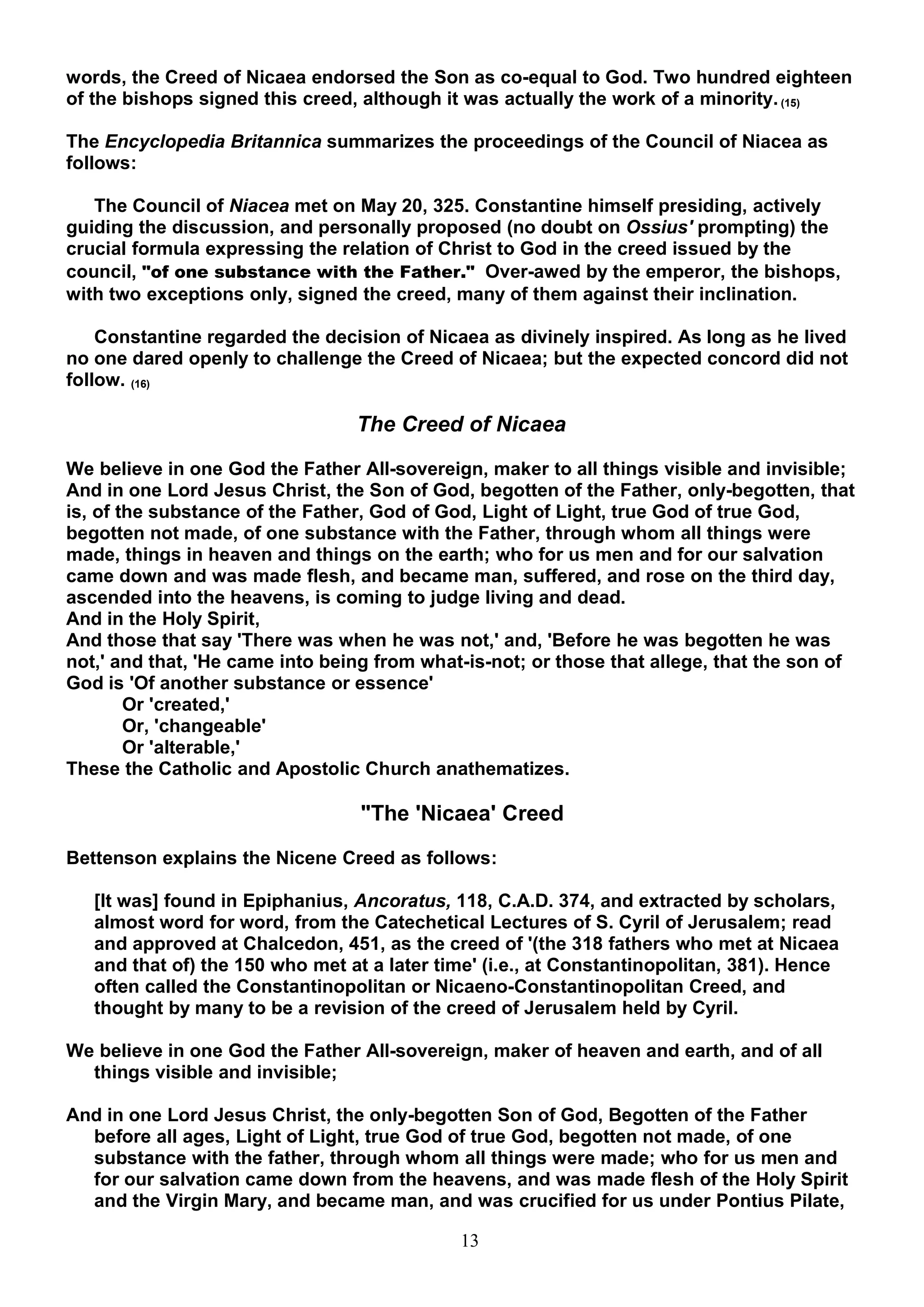 words, the Creed of Nicaea endorsed the Son as co-equal to God. Two hundred eighteen
of the bishops signed this creed, although it was actually the work of a minority. (15)

The Encyclopedia Britannica summarizes the proceedings of the Council of Niacea as
follows:

   The Council of Niacea met on May 20, 325. Constantine himself presiding, actively
guiding the discussion, and personally proposed (no doubt on Ossius' prompting) the
crucial formula expressing the relation of Christ to God in the creed issued by the
council, "of one substance with the Father." Over-awed by the emperor, the bishops,
with two exceptions only, signed the creed, many of them against their inclination.

    Constantine regarded the decision of Nicaea as divinely inspired. As long as he lived
no one dared openly to challenge the Creed of Nicaea; but the expected concord did not
follow. (16)

                                 The Creed of Nicaea

We believe in one God the Father All-sovereign, maker to all things visible and invisible;
And in one Lord Jesus Christ, the Son of God, begotten of the Father, only-begotten, that
is, of the substance of the Father, God of God, Light of Light, true God of true God,
begotten not made, of one substance with the Father, through whom all things were
made, things in heaven and things on the earth; who for us men and for our salvation
came down and was made flesh, and became man, suffered, and rose on the third day,
ascended into the heavens, is coming to judge living and dead.
And in the Holy Spirit,
And those that say 'There was when he was not,' and, 'Before he was begotten he was
not,' and that, 'He came into being from what-is-not; or those that allege, that the son of
God is 'Of another substance or essence'
        Or 'created,'
        Or, 'changeable'
        Or 'alterable,'
These the Catholic and Apostolic Church anathematizes.

                                  "The 'Nicaea' Creed

Bettenson explains the Nicene Creed as follows:

   [It was] found in Epiphanius, Ancoratus, 118, C.A.D. 374, and extracted by scholars,
   almost word for word, from the Catechetical Lectures of S. Cyril of Jerusalem; read
   and approved at Chalcedon, 451, as the creed of '(the 318 fathers who met at Nicaea
   and that of) the 150 who met at a later time' (i.e., at Constantinopolitan, 381). Hence
   often called the Constantinopolitan or Nicaeno-Constantinopolitan Creed, and
   thought by many to be a revision of the creed of Jerusalem held by Cyril.

We believe in one God the Father All-sovereign, maker of heaven and earth, and of all
  things visible and invisible;

And in one Lord Jesus Christ, the only-begotten Son of God, Begotten of the Father
  before all ages, Light of Light, true God of true God, begotten not made, of one
  substance with the father, through whom all things were made; who for us men and
  for our salvation came down from the heavens, and was made flesh of the Holy Spirit
  and the Virgin Mary, and became man, and was crucified for us under Pontius Pilate,

                                             13
 