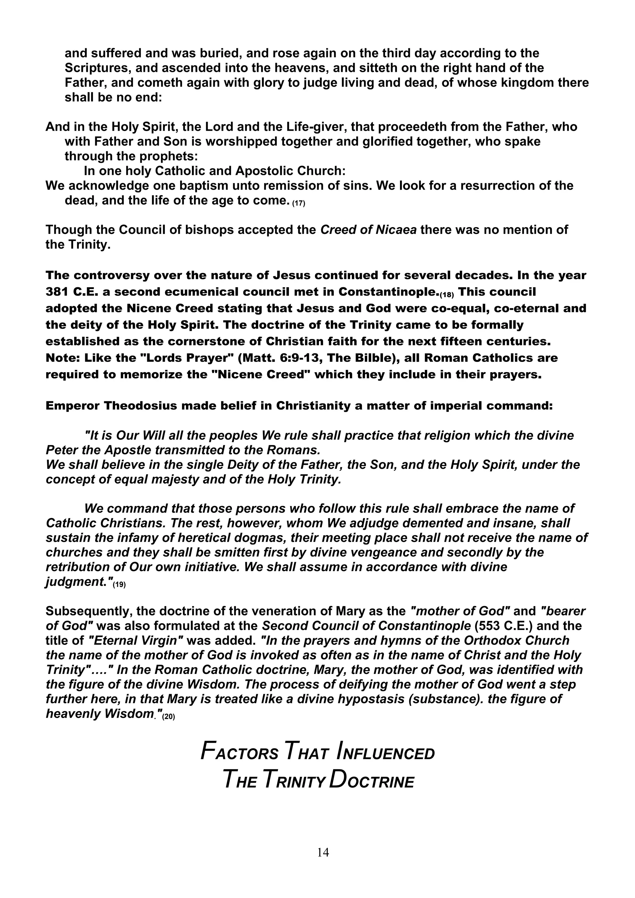 and suffered and was buried, and rose again on the third day according to the
   Scriptures, and ascended into the heavens, and sitteth on the right hand of the
   Father, and cometh again with glory to judge living and dead, of whose kingdom there
   shall be no end:

And in the Holy Spirit, the Lord and the Life-giver, that proceedeth from the Father, who
  with Father and Son is worshipped together and glorified together, who spake
  through the prophets:
      In one holy Catholic and Apostolic Church:
We acknowledge one baptism unto remission of sins. We look for a resurrection of the
  dead, and the life of the age to come. (17)

Though the Council of bishops accepted the Creed of Nicaea there was no mention of
the Trinity.

The controversy over the nature of Jesus continued for several decades. In the year
381 C.E. a second ecumenical council met in Constantinople.(18) This council
adopted the Nicene Creed stating that Jesus and God were co-equal, co-eternal and
the deity of the Holy Spirit. The doctrine of the Trinity came to be formally
established as the cornerstone of Christian faith for the next fifteen centuries.
Note: Like the "Lords Prayer" (Matt. 6:9-13, The Bilble), all Roman Catholics are
required to memorize the "Nicene Creed" which they include in their prayers.

Emperor Theodosius made belief in Christianity a matter of imperial command:

       "It is Our Will all the peoples We rule shall practice that religion which the divine
Peter the Apostle transmitted to the Romans.
We shall believe in the single Deity of the Father, the Son, and the Holy Spirit, under the
concept of equal majesty and of the Holy Trinity.

       We command that those persons who follow this rule shall embrace the name of
Catholic Christians. The rest, however, whom We adjudge demented and insane, shall
sustain the infamy of heretical dogmas, their meeting place shall not receive the name of
churches and they shall be smitten first by divine vengeance and secondly by the
retribution of Our own initiative. We shall assume in accordance with divine
judgment."(19)

Subsequently, the doctrine of the veneration of Mary as the "mother of God" and "bearer
of God" was also formulated at the Second Council of Constantinople (553 C.E.) and the
title of "Eternal Virgin" was added. "In the prayers and hymns of the Orthodox Church
the name of the mother of God is invoked as often as in the name of Christ and the Holy
Trinity"…." In the Roman Catholic doctrine, Mary, the mother of God, was identified with
the figure of the divine Wisdom. The process of deifying the mother of God went a step
further here, in that Mary is treated like a divine hypostasis (substance). the figure of
heavenly Wisdom."(20)


                          FACTORS THAT INFLUENCED
                           THE TRINITY DOCTRINE

                                              14
 