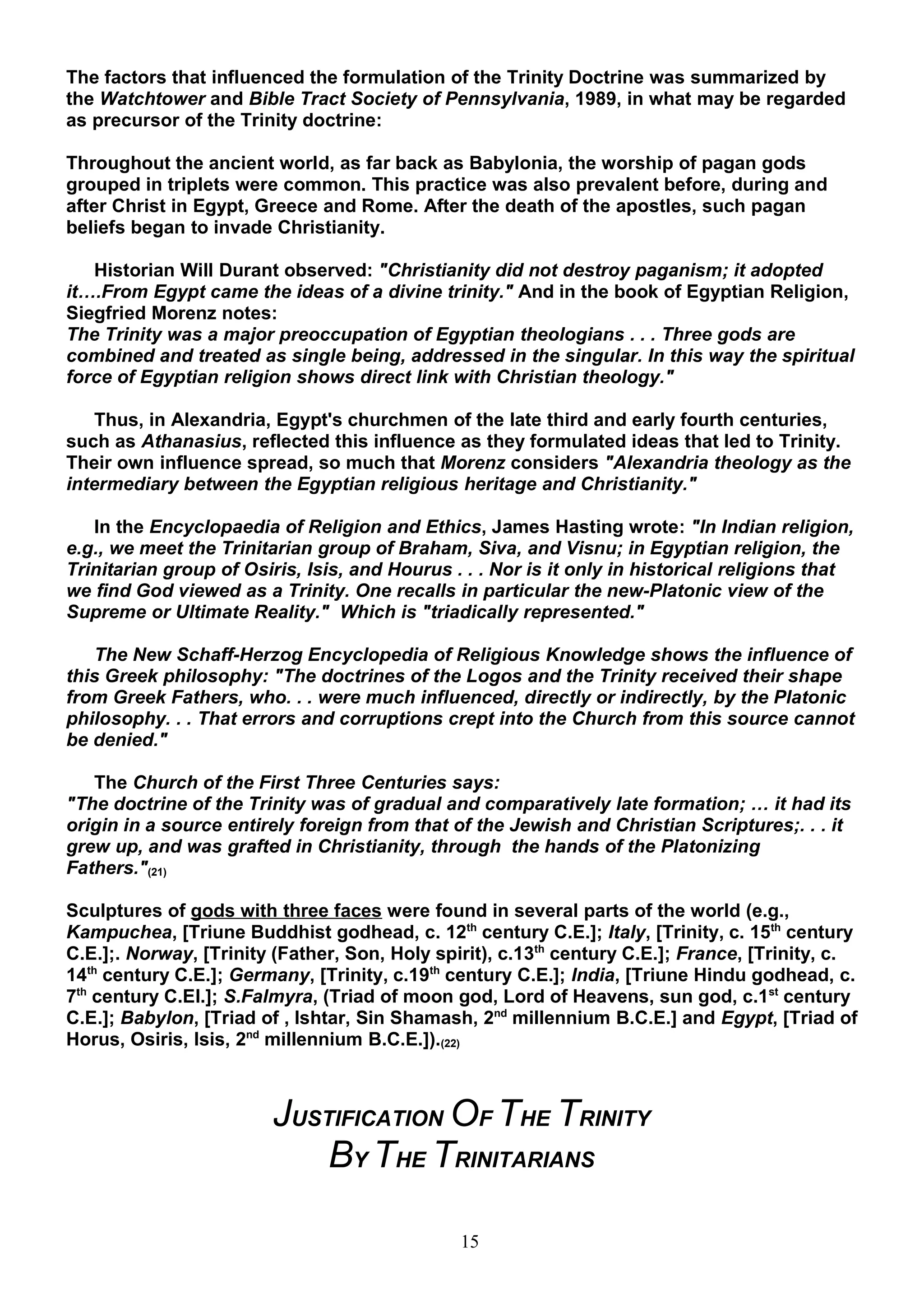 The factors that influenced the formulation of the Trinity Doctrine was summarized by
the Watchtower and Bible Tract Society of Pennsylvania, 1989, in what may be regarded
as precursor of the Trinity doctrine:

Throughout the ancient world, as far back as Babylonia, the worship of pagan gods
grouped in triplets were common. This practice was also prevalent before, during and
after Christ in Egypt, Greece and Rome. After the death of the apostles, such pagan
beliefs began to invade Christianity.

   Historian Will Durant observed: "Christianity did not destroy paganism; it adopted
it….From Egypt came the ideas of a divine trinity." And in the book of Egyptian Religion,
Siegfried Morenz notes:
The Trinity was a major preoccupation of Egyptian theologians . . . Three gods are
combined and treated as single being, addressed in the singular. In this way the spiritual
force of Egyptian religion shows direct link with Christian theology."

    Thus, in Alexandria, Egypt's churchmen of the late third and early fourth centuries,
such as Athanasius, reflected this influence as they formulated ideas that led to Trinity.
Their own influence spread, so much that Morenz considers "Alexandria theology as the
intermediary between the Egyptian religious heritage and Christianity."

   In the Encyclopaedia of Religion and Ethics, James Hasting wrote: "In Indian religion,
e.g., we meet the Trinitarian group of Braham, Siva, and Visnu; in Egyptian religion, the
Trinitarian group of Osiris, Isis, and Hourus . . . Nor is it only in historical religions that
we find God viewed as a Trinity. One recalls in particular the new-Platonic view of the
Supreme or Ultimate Reality." Which is "triadically represented."

   The New Schaff-Herzog Encyclopedia of Religious Knowledge shows the influence of
this Greek philosophy: "The doctrines of the Logos and the Trinity received their shape
from Greek Fathers, who. . . were much influenced, directly or indirectly, by the Platonic
philosophy. . . That errors and corruptions crept into the Church from this source cannot
be denied."

   The Church of the First Three Centuries says:
"The doctrine of the Trinity was of gradual and comparatively late formation; … it had its
origin in a source entirely foreign from that of the Jewish and Christian Scriptures;. . . it
grew up, and was grafted in Christianity, through the hands of the Platonizing
Fathers."(21)

Sculptures of gods with three faces were found in several parts of the world (e.g.,
Kampuchea, [Triune Buddhist godhead, c. 12th century C.E.]; Italy, [Trinity, c. 15th century
C.E.];. Norway, [Trinity (Father, Son, Holy spirit), c.13th century C.E.]; France, [Trinity, c.
14th century C.E.]; Germany, [Trinity, c.19th century C.E.]; India, [Triune Hindu godhead, c.
7th century C.EI.]; S.Falmyra, (Triad of moon god, Lord of Heavens, sun god, c.1st century
C.E.]; Babylon, [Triad of , Ishtar, Sin Shamash, 2nd millennium B.C.E.] and Egypt, [Triad of
Horus, Osiris, Isis, 2nd millennium B.C.E.]).(22)



                        JUSTIFICATION OF THE TRINITY
                            BY THE TRINITARIANS

                                               15
 