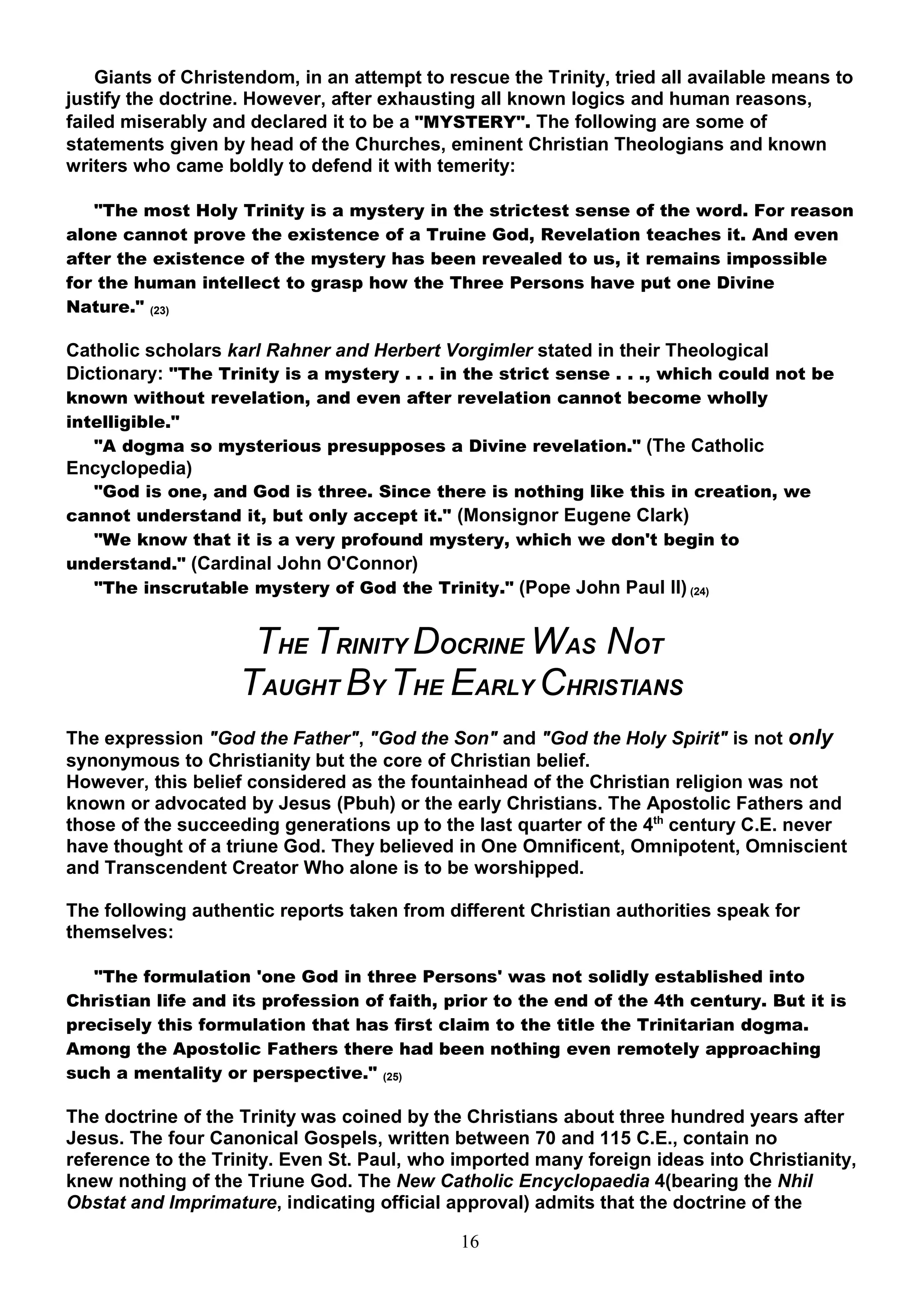 Giants of Christendom, in an attempt to rescue the Trinity, tried all available means to
justify the doctrine. However, after exhausting all known logics and human reasons,
failed miserably and declared it to be a "MYSTERY". The following are some of
statements given by head of the Churches, eminent Christian Theologians and known
writers who came boldly to defend it with temerity:

   "The most Holy Trinity is a mystery in the strictest sense of the word. For reason
alone cannot prove the existence of a Truine God, Revelation teaches it. And even
after the existence of the mystery has been revealed to us, it remains impossible
for the human intellect to grasp how the Three Persons have put one Divine
Nature." (23)

Catholic scholars karl Rahner and Herbert Vorgimler stated in their Theological
Dictionary: "The Trinity is a mystery . . . in the strict sense . . ., which could not be
known without revelation, and even after revelation cannot become wholly
intelligible."
   "A dogma so mysterious presupposes a Divine revelation." (The Catholic
Encyclopedia)
  "God is one, and God is three. Since there is nothing like this in creation, we
cannot understand it, but only accept it." (Monsignor Eugene Clark)
  "We know that it is a very profound mystery, which we don't begin to
understand." (Cardinal John O'Connor)
  "The inscrutable mystery of God the Trinity." (Pope John Paul II) (24)


                     THE TRINITY DOCRINE WAS NOT
                    TAUGHT BY THE EARLY CHRISTIANS
The expression "God the Father", "God the Son" and "God the Holy Spirit" is not only
synonymous to Christianity but the core of Christian belief.
However, this belief considered as the fountainhead of the Christian religion was not
known or advocated by Jesus (Pbuh) or the early Christians. The Apostolic Fathers and
those of the succeeding generations up to the last quarter of the 4th century C.E. never
have thought of a triune God. They believed in One Omnificent, Omnipotent, Omniscient
and Transcendent Creator Who alone is to be worshipped.

The following authentic reports taken from different Christian authorities speak for
themselves:

   "The formulation 'one God in three Persons' was not solidly established into
Christian life and its profession of faith, prior to the end of the 4th century. But it is
precisely this formulation that has first claim to the title the Trinitarian dogma.
Among the Apostolic Fathers there had been nothing even remotely approaching
such a mentality or perspective." (25)

The doctrine of the Trinity was coined by the Christians about three hundred years after
Jesus. The four Canonical Gospels, written between 70 and 115 C.E., contain no
reference to the Trinity. Even St. Paul, who imported many foreign ideas into Christianity,
knew nothing of the Triune God. The New Catholic Encyclopaedia 4(bearing the Nhil
Obstat and Imprimature, indicating official approval) admits that the doctrine of the

                                              16
 