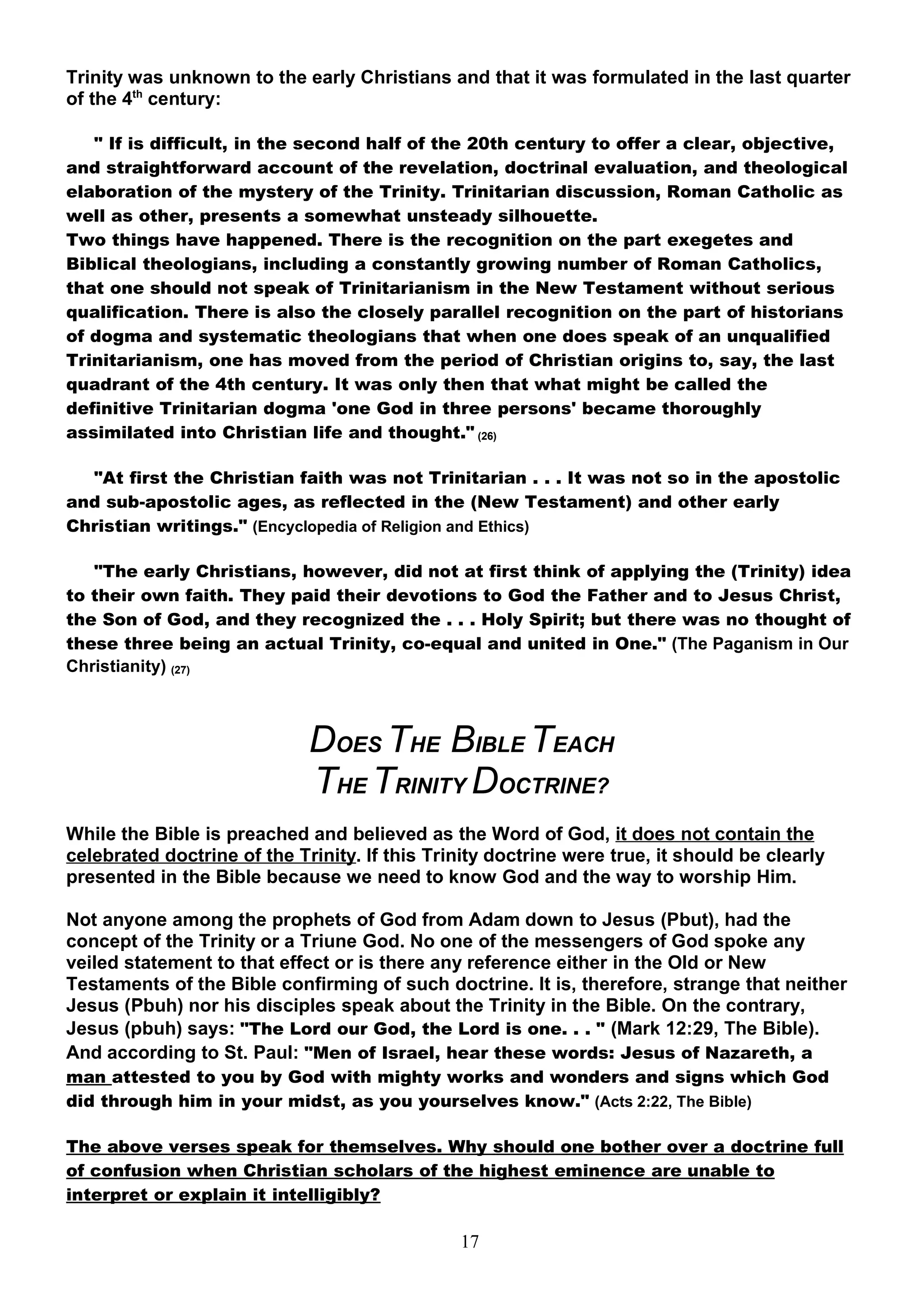 Trinity was unknown to the early Christians and that it was formulated in the last quarter
of the 4th century:

   " If is difficult, in the second half of the 20th century to offer a clear, objective,
and straightforward account of the revelation, doctrinal evaluation, and theological
elaboration of the mystery of the Trinity. Trinitarian discussion, Roman Catholic as
well as other, presents a somewhat unsteady silhouette.
Two things have happened. There is the recognition on the part exegetes and
Biblical theologians, including a constantly growing number of Roman Catholics,
that one should not speak of Trinitarianism in the New Testament without serious
qualification. There is also the closely parallel recognition on the part of historians
of dogma and systematic theologians that when one does speak of an unqualified
Trinitarianism, one has moved from the period of Christian origins to, say, the last
quadrant of the 4th century. It was only then that what might be called the
definitive Trinitarian dogma 'one God in three persons' became thoroughly
assimilated into Christian life and thought." (26)

  "At first the Christian faith was not Trinitarian . . . It was not so in the apostolic
and sub-apostolic ages, as reflected in the (New Testament) and other early
Christian writings." (Encyclopedia of Religion and Ethics)

   "The early Christians, however, did not at first think of applying the (Trinity) idea
to their own faith. They paid their devotions to God the Father and to Jesus Christ,
the Son of God, and they recognized the . . . Holy Spirit; but there was no thought of
these three being an actual Trinity, co-equal and united in One." (The Paganism in Our
Christianity) (27)



                             DOES THE BIBLE TEACH
                             THE TRINITY DOCTRINE?
While the Bible is preached and believed as the Word of God, it does not contain the
celebrated doctrine of the Trinity. If this Trinity doctrine were true, it should be clearly
presented in the Bible because we need to know God and the way to worship Him.

Not anyone among the prophets of God from Adam down to Jesus (Pbut), had the
concept of the Trinity or a Triune God. No one of the messengers of God spoke any
veiled statement to that effect or is there any reference either in the Old or New
Testaments of the Bible confirming of such doctrine. It is, therefore, strange that neither
Jesus (Pbuh) nor his disciples speak about the Trinity in the Bible. On the contrary,
Jesus (pbuh) says: "The Lord our God, the Lord is one. . . " (Mark 12:29, The Bible).
And according to St. Paul: "Men of Israel, hear these words: Jesus of Nazareth, a
man attested to you by God with mighty works and wonders and signs which God
did through him in your midst, as you yourselves know." (Acts 2:22, The Bible)

The above verses speak for themselves. Why should one bother over a doctrine full
of confusion when Christian scholars of the highest eminence are unable to
interpret or explain it intelligibly?

                                               17
 