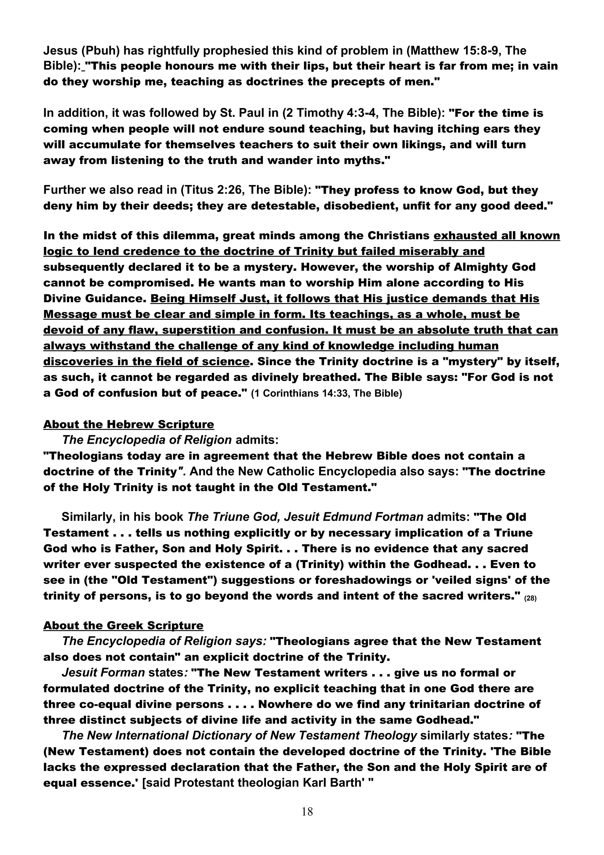 Jesus (Pbuh) has rightfully prophesied this kind of problem in (Matthew 15:8-9, The
Bible): "This people honours me with their lips, but their heart is far from me; in vain
do they worship me, teaching as doctrines the precepts of men."

In addition, it was followed by St. Paul in (2 Timothy 4:3-4, The Bible): "For the time is
coming when people will not endure sound teaching, but having itching ears they
will accumulate for themselves teachers to suit their own likings, and will turn
away from listening to the truth and wander into myths."

Further we also read in (Titus 2:26, The Bible): "They profess to know God, but they
deny him by their deeds; they are detestable, disobedient, unfit for any good deed."

In the midst of this dilemma, great minds among the Christians exhausted all known
logic to lend credence to the doctrine of Trinity but failed miserably and
subsequently declared it to be a mystery. However, the worship of Almighty God
cannot be compromised. He wants man to worship Him alone according to His
Divine Guidance. Being Himself Just, it follows that His justice demands that His
Message must be clear and simple in form. Its teachings, as a whole, must be
devoid of any flaw, superstition and confusion. It must be an absolute truth that can
always withstand the challenge of any kind of knowledge including human
discoveries in the field of science. Since the Trinity doctrine is a "mystery" by itself,
as such, it cannot be regarded as divinely breathed. The Bible says: "For God is not
a God of confusion but of peace." (1 Corinthians 14:33, The Bible)

About the Hebrew Scripture
   The Encyclopedia of Religion admits:
"Theologians today are in agreement that the Hebrew Bible does not contain a
doctrine of the Trinity". And the New Catholic Encyclopedia also says: "The doctrine
of the Holy Trinity is not taught in the Old Testament."

   Similarly, in his book The Triune God, Jesuit Edmund Fortman admits: "The Old
Testament . . . tells us nothing explicitly or by necessary implication of a Triune
God who is Father, Son and Holy Spirit. . . There is no evidence that any sacred
writer ever suspected the existence of a (Trinity) within the Godhead. . . Even to
see in (the "Old Testament") suggestions or foreshadowings or 'veiled signs' of the
trinity of persons, is to go beyond the words and intent of the sacred writers." (28)

About the Greek Scripture
   The Encyclopedia of Religion says: "Theologians agree that the New Testament
also does not contain" an explicit doctrine of the Trinity.
   Jesuit Forman states: "The New Testament writers . . . give us no formal or
formulated doctrine of the Trinity, no explicit teaching that in one God there are
three co-equal divine persons . . . . Nowhere do we find any trinitarian doctrine of
three distinct subjects of divine life and activity in the same Godhead."
   The New International Dictionary of New Testament Theology similarly states: "The
(New Testament) does not contain the developed doctrine of the Trinity. 'The Bible
lacks the expressed declaration that the Father, the Son and the Holy Spirit are of
equal essence.' [said Protestant theologian Karl Barth' "

                                              18
 