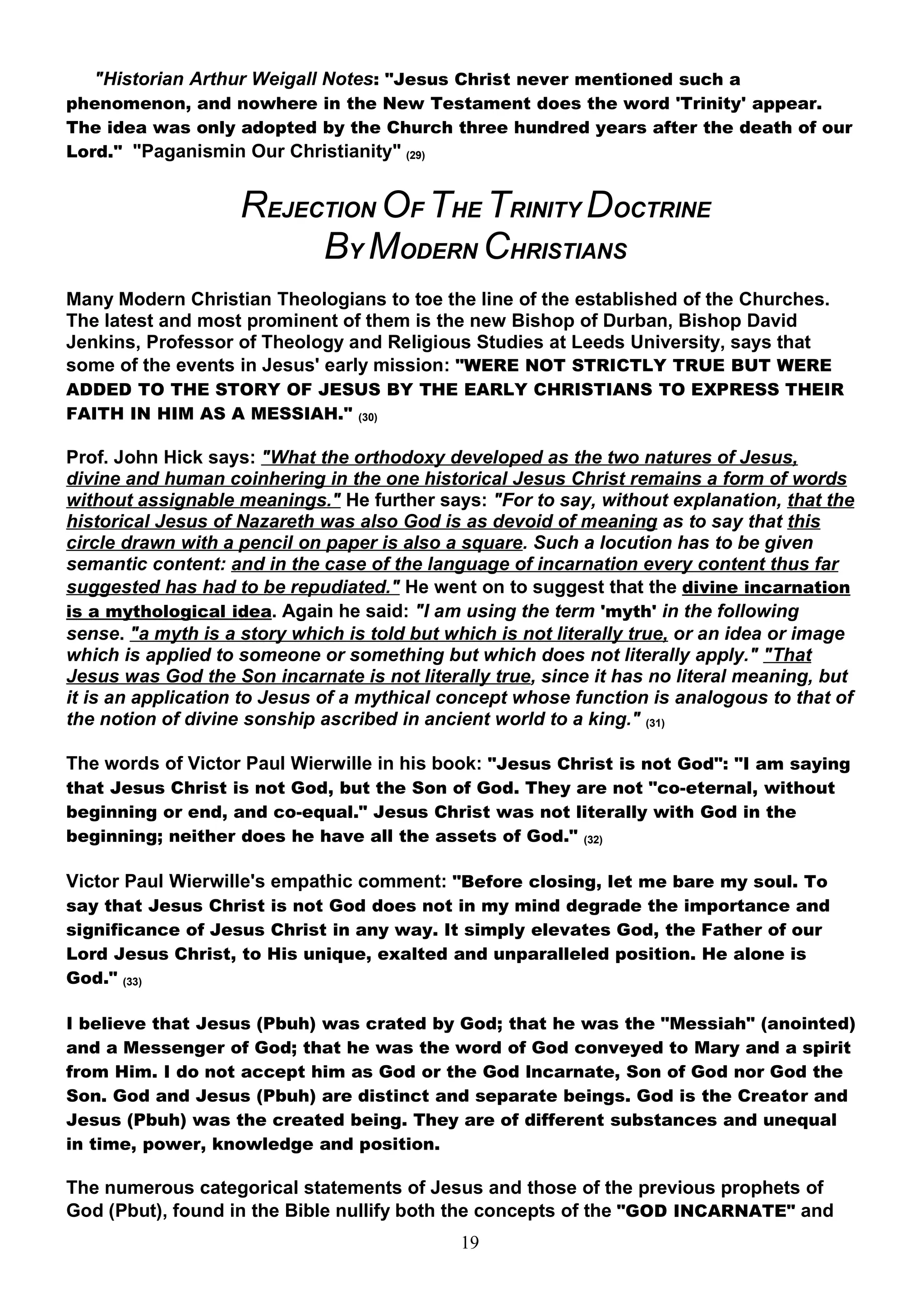 "Historian Arthur Weigall Notes: "Jesus Christ never mentioned such a
phenomenon, and nowhere in the New Testament does the word 'Trinity' appear.
The idea was only adopted by the Church three hundred years after the death of our
Lord." "Paganismin Our Christianity" (29)


                    REJECTION OF THE TRINITY DOCTRINE
                         BY MODERN CHRISTIANS
Many Modern Christian Theologians to toe the line of the established of the Churches.
The latest and most prominent of them is the new Bishop of Durban, Bishop David
Jenkins, Professor of Theology and Religious Studies at Leeds University, says that
some of the events in Jesus' early mission: "WERE NOT STRICTLY TRUE BUT WERE
ADDED TO THE STORY OF JESUS BY THE EARLY CHRISTIANS TO EXPRESS THEIR
FAITH IN HIM AS A MESSIAH." (30)

Prof. John Hick says: "What the orthodoxy developed as the two natures of Jesus,
divine and human coinhering in the one historical Jesus Christ remains a form of words
without assignable meanings." He further says: "For to say, without explanation, that the
historical Jesus of Nazareth was also God is as devoid of meaning as to say that this
circle drawn with a pencil on paper is also a square. Such a locution has to be given
semantic content: and in the case of the language of incarnation every content thus far
suggested has had to be repudiated." He went on to suggest that the divine incarnation
is a mythological idea. Again he said: "I am using the term 'myth' in the following
sense. "a myth is a story which is told but which is not literally true, or an idea or image
which is applied to someone or something but which does not literally apply." "That
Jesus was God the Son incarnate is not literally true, since it has no literal meaning, but
it is an application to Jesus of a mythical concept whose function is analogous to that of
the notion of divine sonship ascribed in ancient world to a king." (31)

The words of Victor Paul Wierwille in his book: "Jesus Christ is not God": "I am saying
that Jesus Christ is not God, but the Son of God. They are not "co-eternal, without
beginning or end, and co-equal." Jesus Christ was not literally with God in the
beginning; neither does he have all the assets of God." (32)

Victor Paul Wierwille's empathic comment: "Before closing, let me bare my soul. To
say that Jesus Christ is not God does not in my mind degrade the importance and
significance of Jesus Christ in any way. It simply elevates God, the Father of our
Lord Jesus Christ, to His unique, exalted and unparalleled position. He alone is
God." (33)

I believe that Jesus (Pbuh) was crated by God; that he was the "Messiah" (anointed)
and a Messenger of God; that he was the word of God conveyed to Mary and a spirit
from Him. I do not accept him as God or the God lncarnate, Son of God nor God the
Son. God and Jesus (Pbuh) are distinct and separate beings. God is the Creator and
Jesus (Pbuh) was the created being. They are of different substances and unequal
in time, power, knowledge and position.

The numerous categorical statements of Jesus and those of the previous prophets of
God (Pbut), found in the Bible nullify both the concepts of the "GOD INCARNATE" and
                                              19
 