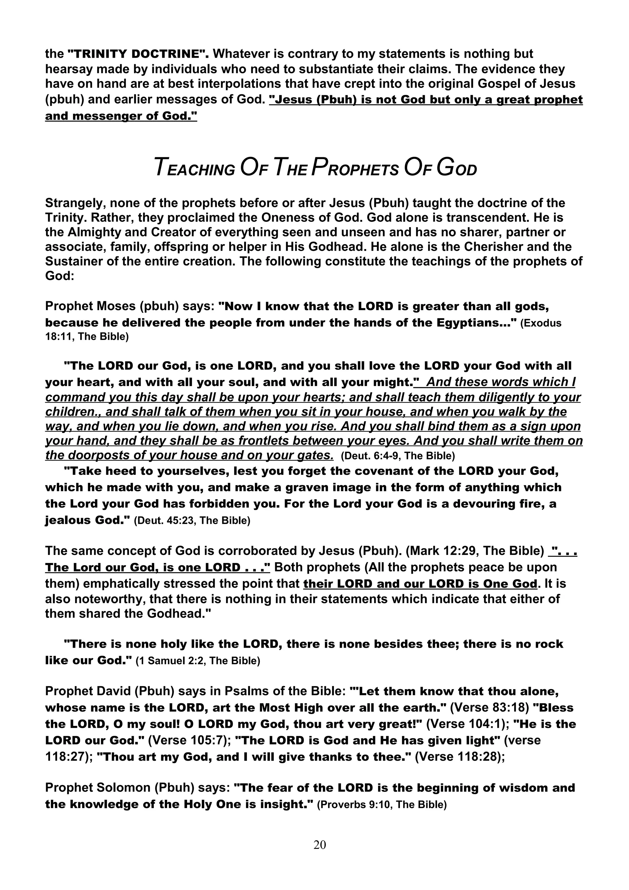 the "TRINITY DOCTRINE". Whatever is contrary to my statements is nothing but
hearsay made by individuals who need to substantiate their claims. The evidence they
have on hand are at best interpolations that have crept into the original Gospel of Jesus
(pbuh) and earlier messages of God. "Jesus (Pbuh) is not God but only a great prophet
and messenger of God."



                    TEACHING OF THE PROPHETS OF GOD
Strangely, none of the prophets before or after Jesus (Pbuh) taught the doctrine of the
Trinity. Rather, they proclaimed the Oneness of God. God alone is transcendent. He is
the Almighty and Creator of everything seen and unseen and has no sharer, partner or
associate, family, offspring or helper in His Godhead. He alone is the Cherisher and the
Sustainer of the entire creation. The following constitute the teachings of the prophets of
God:

Prophet Moses (pbuh) says: "Now I know that the LORD is greater than all gods,
because he delivered the people from under the hands of the Egyptians…" (Exodus
18:11, The Bible)

   "The LORD our God, is one LORD, and you shall love the LORD your God with all
your heart, and with all your soul, and with all your might." And these words which I
command you this day shall be upon your hearts; and shall teach them diligently to your
children., and shall talk of them when you sit in your house, and when you walk by the
way, and when you lie down, and when you rise. And you shall bind them as a sign upon
your hand, and they shall be as frontlets between your eyes. And you shall write them on
the doorposts of your house and on your gates. (Deut. 6:4-9, The Bible)
   "Take heed to yourselves, lest you forget the covenant of the LORD your God,
which he made with you, and make a graven image in the form of anything which
the Lord your God has forbidden you. For the Lord your God is a devouring fire, a
jealous God." (Deut. 45:23, The Bible)

The same concept of God is corroborated by Jesus (Pbuh). (Mark 12:29, The Bible) ". . .
The Lord our God, is one LORD . . ." Both prophets (All the prophets peace be upon
them) emphatically stressed the point that their LORD and our LORD is One God. It is
also noteworthy, that there is nothing in their statements which indicate that either of
them shared the Godhead."

   "There is none holy like the LORD, there is none besides thee; there is no rock
like our God." (1 Samuel 2:2, The Bible)

Prophet David (Pbuh) says in Psalms of the Bible: "'Let them know that thou alone,
whose name is the LORD, art the Most High over all the earth." (Verse 83:18) "Bless
the LORD, O my soul! O LORD my God, thou art very great!" (Verse 104:1); "He is the
LORD our God." (Verse 105:7); "The LORD is God and He has given light" (verse
118:27); "Thou art my God, and I will give thanks to thee." (Verse 118:28);

Prophet Solomon (Pbuh) says: "The fear of the LORD is the beginning of wisdom and
the knowledge of the Holy One is insight." (Proverbs 9:10, The Bible)


                                              20
 