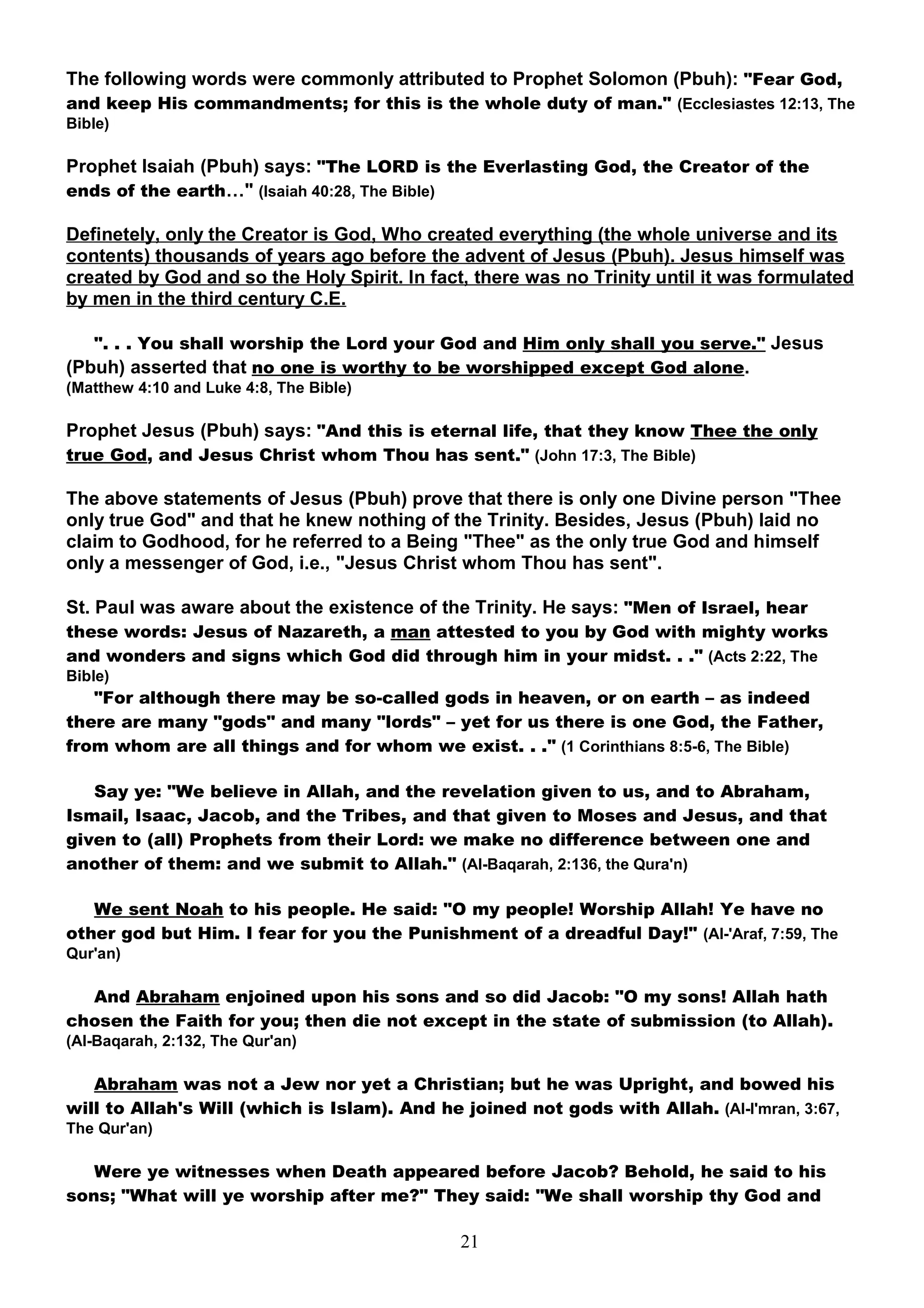 The following words were commonly attributed to Prophet Solomon (Pbuh): "Fear God,
and keep His commandments; for this is the whole duty of man." (Ecclesiastes 12:13, The
Bible)

Prophet Isaiah (Pbuh) says: "The LORD is the Everlasting God, the Creator of the
ends of the earth…" (Isaiah 40:28, The Bible)

Definetely, only the Creator is God, Who created everything (the whole universe and its
contents) thousands of years ago before the advent of Jesus (Pbuh). Jesus himself was
created by God and so the Holy Spirit. In fact, there was no Trinity until it was formulated
by men in the third century C.E.

   ". . . You shall worship the Lord your God and Him only shall you serve." Jesus
(Pbuh) asserted that no one is worthy to be worshipped except God alone.
(Matthew 4:10 and Luke 4:8, The Bible)

Prophet Jesus (Pbuh) says: "And this is eternal life, that they know Thee the only
true God, and Jesus Christ whom Thou has sent." (John 17:3, The Bible)

The above statements of Jesus (Pbuh) prove that there is only one Divine person "Thee
only true God" and that he knew nothing of the Trinity. Besides, Jesus (Pbuh) laid no
claim to Godhood, for he referred to a Being "Thee" as the only true God and himself
only a messenger of God, i.e., "Jesus Christ whom Thou has sent".

St. Paul was aware about the existence of the Trinity. He says: "Men of Israel, hear
these words: Jesus of Nazareth, a man attested to you by God with mighty works
and wonders and signs which God did through him in your midst. . ." (Acts 2:22, The
Bible)
   "For although there may be so-called gods in heaven, or on earth – as indeed
there are many "gods" and many "lords" – yet for us there is one God, the Father,
from whom are all things and for whom we exist. . ." (1 Corinthians 8:5-6, The Bible)

   Say ye: "We believe in Allah, and the revelation given to us, and to Abraham,
Ismail, Isaac, Jacob, and the Tribes, and that given to Moses and Jesus, and that
given to (all) Prophets from their Lord: we make no difference between one and
another of them: and we submit to Allah." (Al-Baqarah, 2:136, the Qura'n)

   We sent Noah to his people. He said: "O my people! Worship Allah! Ye have no
other god but Him. I fear for you the Punishment of a dreadful Day!" (Al-'Araf, 7:59, The
Qur'an)

  And Abraham enjoined upon his sons and so did Jacob: "O my sons! Allah hath
chosen the Faith for you; then die not except in the state of submission (to Allah).
(Al-Baqarah, 2:132, The Qur'an)

   Abraham was not a Jew nor yet a Christian; but he was Upright, and bowed his
will to Allah's Will (which is Islam). And he joined not gods with Allah. (Al-I'mran, 3:67,
The Qur'an)

   Were ye witnesses when Death appeared before Jacob? Behold, he said to his
sons; "What will ye worship after me?" They said: "We shall worship thy God and

                                              21
 