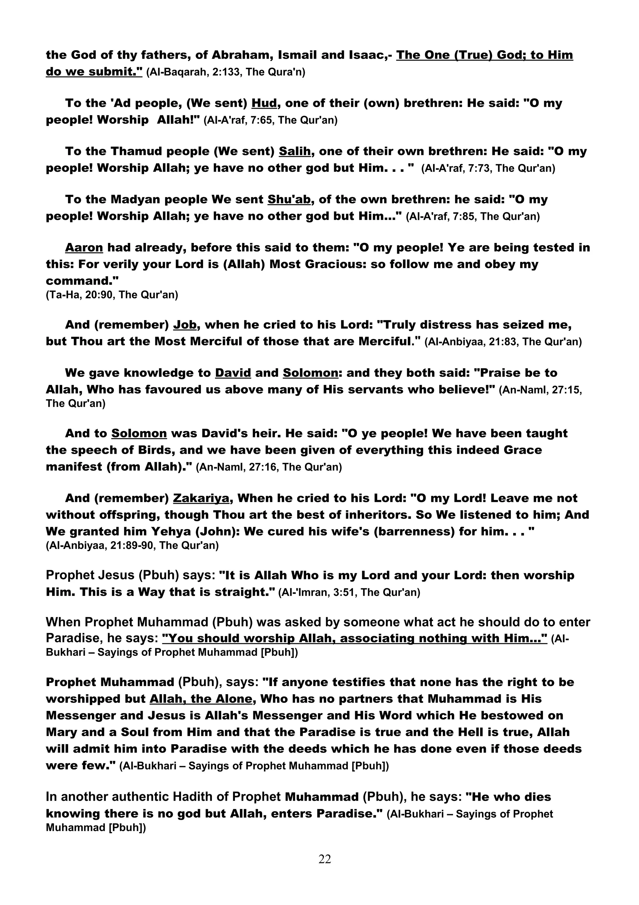 the God of thy fathers, of Abraham, Ismail and Isaac,- The One (True) God; to Him
do we submit." (Al-Baqarah, 2:133, The Qura'n)

  To the 'Ad people, (We sent) Hud, one of their (own) brethren: He said: "O my
people! Worship Allah!" (Al-A'raf, 7:65, The Qur'an)

  To the Thamud people (We sent) Salih, one of their own brethren: He said: "O my
people! Worship Allah; ye have no other god but Him. . . " (Al-A'raf, 7:73, The Qur'an)

  To the Madyan people We sent Shu'ab, of the own brethren: he said: "O my
people! Worship Allah; ye have no other god but Him…" (Al-A'raf, 7:85, The Qur'an)

   Aaron had already, before this said to them: "O my people! Ye are being tested in
this: For verily your Lord is (Allah) Most Gracious: so follow me and obey my
command."
(Ta-Ha, 20:90, The Qur'an)

   And (remember) Job, when he cried to his Lord: "Truly distress has seized me,
but Thou art the Most Merciful of those that are Merciful." (Al-Anbiyaa, 21:83, The Qur'an)

   We gave knowledge to David and Solomon: and they both said: "Praise be to
Allah, Who has favoured us above many of His servants who believe!" (An-Naml, 27:15,
The Qur'an)

   And to Solomon was David's heir. He said: "O ye people! We have been taught
the speech of Birds, and we have been given of everything this indeed Grace
manifest (from Allah)." (An-Naml, 27:16, The Qur'an)

   And (remember) Zakariya, When he cried to his Lord: "O my Lord! Leave me not
without offspring, though Thou art the best of inheritors. So We listened to him; And
We granted him Yehya (John): We cured his wife's (barrenness) for him. . . "
(Al-Anbiyaa, 21:89-90, The Qur'an)

Prophet Jesus (Pbuh) says: "It is Allah Who is my Lord and your Lord: then worship
Him. This is a Way that is straight." (Al-'Imran, 3:51, The Qur'an)

When Prophet Muhammad (Pbuh) was asked by someone what act he should do to enter
Paradise, he says: "You should worship Allah, associating nothing with Him…" (Al-
Bukhari – Sayings of Prophet Muhammad [Pbuh])

Prophet Muhammad (Pbuh), says: "If anyone testifies that none has the right to be
worshipped but Allah, the Alone, Who has no partners that Muhammad is His
Messenger and Jesus is Allah's Messenger and His Word which He bestowed on
Mary and a Soul from Him and that the Paradise is true and the Hell is true, Allah
will admit him into Paradise with the deeds which he has done even if those deeds
were few." (Al-Bukhari – Sayings of Prophet Muhammad [Pbuh])

In another authentic Hadith of Prophet Muhammad (Pbuh), he says: "He who dies
knowing there is no god but Allah, enters Paradise." (Al-Bukhari – Sayings of Prophet
Muhammad [Pbuh])

                                                22
 