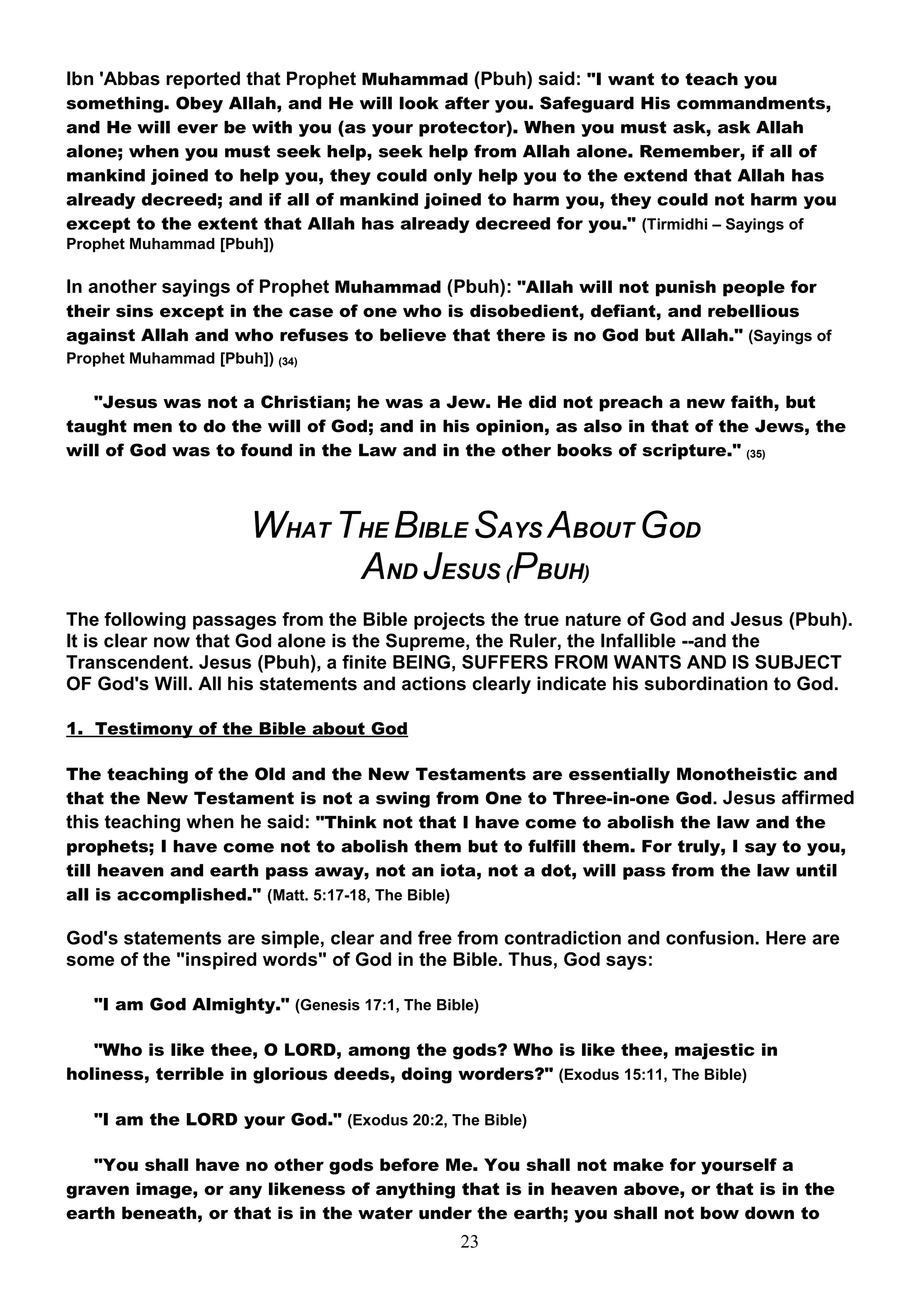Ibn 'Abbas reported that Prophet Muhammad (Pbuh) said: "I want to teach you
something. Obey Allah, and He will look after you. Safeguard His commandments,
and He will ever be with you (as your protector). When you must ask, ask Allah
alone; when you must seek help, seek help from Allah alone. Remember, if all of
mankind joined to help you, they could only help you to the extend that Allah has
already decreed; and if all of mankind joined to harm you, they could not harm you
except to the extent that Allah has already decreed for you." (Tirmidhi – Sayings of
Prophet Muhammad [Pbuh])

In another sayings of Prophet Muhammad (Pbuh): "Allah will not punish people for
their sins except in the case of one who is disobedient, defiant, and rebellious
against Allah and who refuses to believe that there is no God but Allah." (Sayings of
Prophet Muhammad [Pbuh]) (34)

   "Jesus was not a Christian; he was a Jew. He did not preach a new faith, but
taught men to do the will of God; and in his opinion, as also in that of the Jews, the
will of God was to found in the Law and in the other books of scripture." (35)



                       WHAT THE BIBLE SAYS ABOUT GOD
                             AND JESUS (PBUH)
The following passages from the Bible projects the true nature of God and Jesus (Pbuh).
It is clear now that God alone is the Supreme, the Ruler, the Infallible --and the
Transcendent. Jesus (Pbuh), a finite BEING, SUFFERS FROM WANTS AND IS SUBJECT
OF God's Will. All his statements and actions clearly indicate his subordination to God.

1. Testimony of the Bible about God

The teaching of the Old and the New Testaments are essentially Monotheistic and
that the New Testament is not a swing from One to Three-in-one God. Jesus affirmed
this teaching when he said: "Think not that I have come to abolish the law and the
prophets; I have come not to abolish them but to fulfill them. For truly, I say to you,
till heaven and earth pass away, not an iota, not a dot, will pass from the law until
all is accomplished." (Matt. 5:17-18, The Bible)

God's statements are simple, clear and free from contradiction and confusion. Here are
some of the "inspired words" of God in the Bible. Thus, God says:

   "I am God Almighty." (Genesis 17:1, The Bible)

   "Who is like thee, O LORD, among the gods? Who is like thee, majestic in
holiness, terrible in glorious deeds, doing worders?" (Exodus 15:11, The Bible)

   "I am the LORD your God." (Exodus 20:2, The Bible)

   "You shall have no other gods before Me. You shall not make for yourself a
graven image, or any likeness of anything that is in heaven above, or that is in the
earth beneath, or that is in the water under the earth; you shall not bow down to
                                              23
 