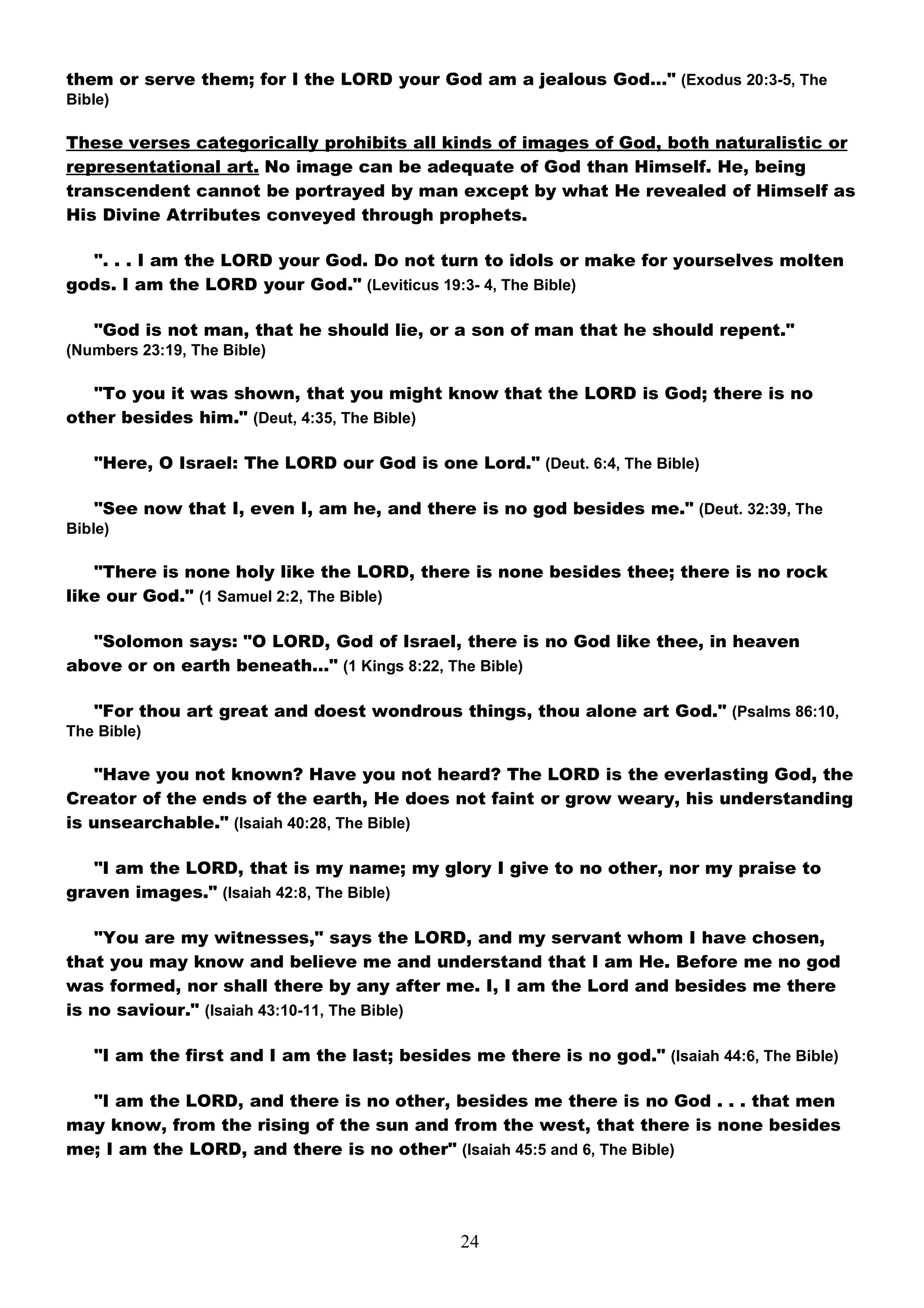 them or serve them; for I the LORD your God am a jealous God…" (Exodus 20:3-5, The
Bible)

These verses categorically prohibits all kinds of images of God, both naturalistic or
representational art. No image can be adequate of God than Himself. He, being
transcendent cannot be portrayed by man except by what He revealed of Himself as
His Divine Atrributes conveyed through prophets.

  ". . . I am the LORD your God. Do not turn to idols or make for yourselves molten
gods. I am the LORD your God." (Leviticus 19:3- 4, The Bible)

   "God is not man, that he should lie, or a son of man that he should repent."
(Numbers 23:19, The Bible)

   "To you it was shown, that you might know that the LORD is God; there is no
other besides him." (Deut, 4:35, The Bible)

   "Here, O Israel: The LORD our God is one Lord." (Deut. 6:4, The Bible)

   "See now that I, even I, am he, and there is no god besides me." (Deut. 32:39, The
Bible)

   "There is none holy like the LORD, there is none besides thee; there is no rock
like our God." (1 Samuel 2:2, The Bible)

  "Solomon says: "O LORD, God of Israel, there is no God like thee, in heaven
above or on earth beneath…" (1 Kings 8:22, The Bible)

   "For thou art great and doest wondrous things, thou alone art God." (Psalms 86:10,
The Bible)

    "Have you not known? Have you not heard? The LORD is the everlasting God, the
Creator of the ends of the earth, He does not faint or grow weary, his understanding
is unsearchable." (Isaiah 40:28, The Bible)

   "I am the LORD, that is my name; my glory I give to no other, nor my praise to
graven images." (Isaiah 42:8, The Bible)

    "You are my witnesses," says the LORD, and my servant whom I have chosen,
that you may know and believe me and understand that I am He. Before me no god
was formed, nor shall there by any after me. I, I am the Lord and besides me there
is no saviour." (Isaiah 43:10-11, The Bible)

   "I am the first and I am the last; besides me there is no god." (Isaiah 44:6, The Bible)

  "I am the LORD, and there is no other, besides me there is no God . . . that men
may know, from the rising of the sun and from the west, that there is none besides
me; I am the LORD, and there is no other" (Isaiah 45:5 and 6, The Bible)




                                              24
 