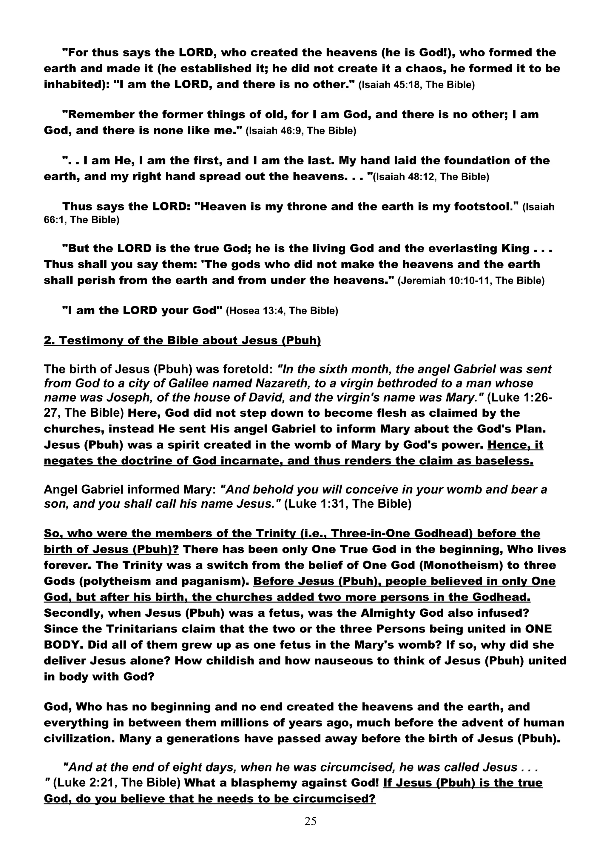 "For thus says the LORD, who created the heavens (he is God!), who formed the
earth and made it (he established it; he did not create it a chaos, he formed it to be
inhabited): "I am the LORD, and there is no other." (Isaiah 45:18, The Bible)

  "Remember the former things of old, for I am God, and there is no other; I am
God, and there is none like me." (Isaiah 46:9, The Bible)

   ". . I am He, I am the first, and I am the last. My hand laid the foundation of the
earth, and my right hand spread out the heavens. . . "(Isaiah 48:12, The Bible)

   Thus says the LORD: "Heaven is my throne and the earth is my footstool." (Isaiah
66:1, The Bible)

   "But the LORD is the true God; he is the living God and the everlasting King . . .
Thus shall you say them: 'The gods who did not make the heavens and the earth
shall perish from the earth and from under the heavens." (Jeremiah 10:10-11, The Bible)

   "I am the LORD your God" (Hosea 13:4, The Bible)

2. Testimony of the Bible about Jesus (Pbuh)

The birth of Jesus (Pbuh) was foretold: "In the sixth month, the angel Gabriel was sent
from God to a city of Galilee named Nazareth, to a virgin bethroded to a man whose
name was Joseph, of the house of David, and the virgin's name was Mary." (Luke 1:26-
27, The Bible) Here, God did not step down to become flesh as claimed by the
churches, instead He sent His angel Gabriel to inform Mary about the God's Plan.
Jesus (Pbuh) was a spirit created in the womb of Mary by God's power. Hence, it
negates the doctrine of God incarnate, and thus renders the claim as baseless.

Angel Gabriel informed Mary: "And behold you will conceive in your womb and bear a
son, and you shall call his name Jesus." (Luke 1:31, The Bible)

So, who were the members of the Trinity (i.e., Three-in-One Godhead) before the
birth of Jesus (Pbuh)? There has been only One True God in the beginning, Who lives
forever. The Trinity was a switch from the belief of One God (Monotheism) to three
Gods (polytheism and paganism). Before Jesus (Pbuh), people believed in only One
God, but after his birth, the churches added two more persons in the Godhead.
Secondly, when Jesus (Pbuh) was a fetus, was the Almighty God also infused?
Since the Trinitarians claim that the two or the three Persons being united in ONE
BODY. Did all of them grew up as one fetus in the Mary's womb? If so, why did she
deliver Jesus alone? How childish and how nauseous to think of Jesus (Pbuh) united
in body with God?

God, Who has no beginning and no end created the heavens and the earth, and
everything in between them millions of years ago, much before the advent of human
civilization. Many a generations have passed away before the birth of Jesus (Pbuh).

    "And at the end of eight days, when he was circumcised, he was called Jesus . . .
" (Luke 2:21, The Bible) What a blasphemy against God! If Jesus (Pbuh) is the true
God, do you believe that he needs to be circumcised?

                                             25
 