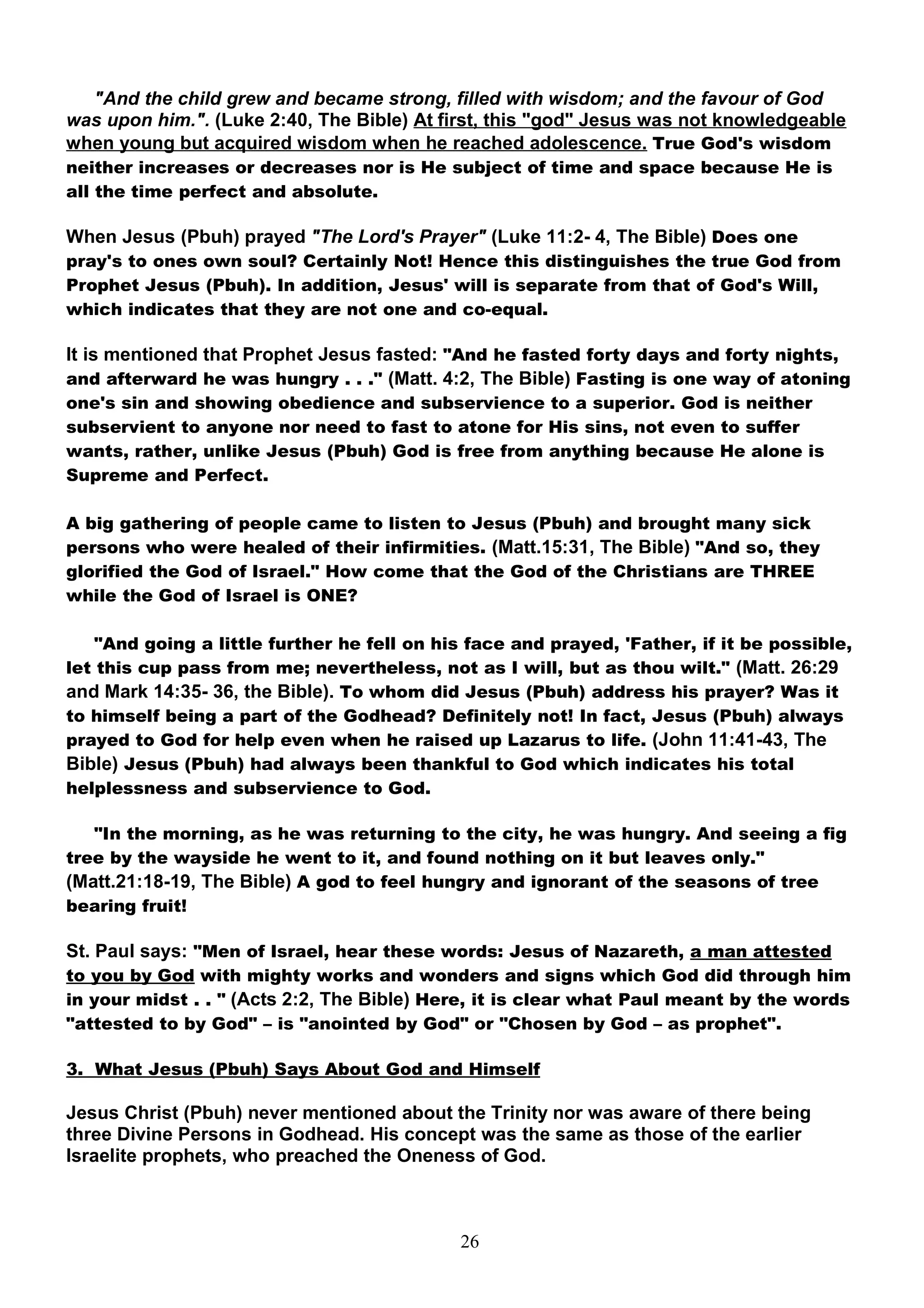 "And the child grew and became strong, filled with wisdom; and the favour of God
was upon him.". (Luke 2:40, The Bible) At first, this "god" Jesus was not knowledgeable
when young but acquired wisdom when he reached adolescence. True God's wisdom
neither increases or decreases nor is He subject of time and space because He is
all the time perfect and absolute.

When Jesus (Pbuh) prayed "The Lord's Prayer" (Luke 11:2- 4, The Bible) Does one
pray's to ones own soul? Certainly Not! Hence this distinguishes the true God from
Prophet Jesus (Pbuh). In addition, Jesus' will is separate from that of God's Will,
which indicates that they are not one and co-equal.

It is mentioned that Prophet Jesus fasted: "And he fasted forty days and forty nights,
and afterward he was hungry . . ." (Matt. 4:2, The Bible) Fasting is one way of atoning
one's sin and showing obedience and subservience to a superior. God is neither
subservient to anyone nor need to fast to atone for His sins, not even to suffer
wants, rather, unlike Jesus (Pbuh) God is free from anything because He alone is
Supreme and Perfect.

A big gathering of people came to listen to Jesus (Pbuh) and brought many sick
persons who were healed of their infirmities. (Matt.15:31, The Bible) "And so, they
glorified the God of Israel." How come that the God of the Christians are THREE
while the God of Israel is ONE?

    "And going a little further he fell on his face and prayed, 'Father, if it be possible,
let this cup pass from me; nevertheless, not as I will, but as thou wilt." (Matt. 26:29
and Mark 14:35- 36, the Bible). To whom did Jesus (Pbuh) address his prayer? Was it
to himself being a part of the Godhead? Definitely not! In fact, Jesus (Pbuh) always
prayed to God for help even when he raised up Lazarus to life. (John 11:41-43, The
Bible) Jesus (Pbuh) had always been thankful to God which indicates his total
helplessness and subservience to God.

   "In the morning, as he was returning to the city, he was hungry. And seeing a fig
tree by the wayside he went to it, and found nothing on it but leaves only."
(Matt.21:18-19, The Bible) A god to feel hungry and ignorant of the seasons of tree
bearing fruit!

St. Paul says: "Men of Israel, hear these words: Jesus of Nazareth, a man attested
to you by God with mighty works and wonders and signs which God did through him
in your midst . . " (Acts 2:2, The Bible) Here, it is clear what Paul meant by the words
"attested to by God" – is "anointed by God" or "Chosen by God – as prophet".

3. What Jesus (Pbuh) Says About God and Himself

Jesus Christ (Pbuh) never mentioned about the Trinity nor was aware of there being
three Divine Persons in Godhead. His concept was the same as those of the earlier
Israelite prophets, who preached the Oneness of God.



                                             26
 