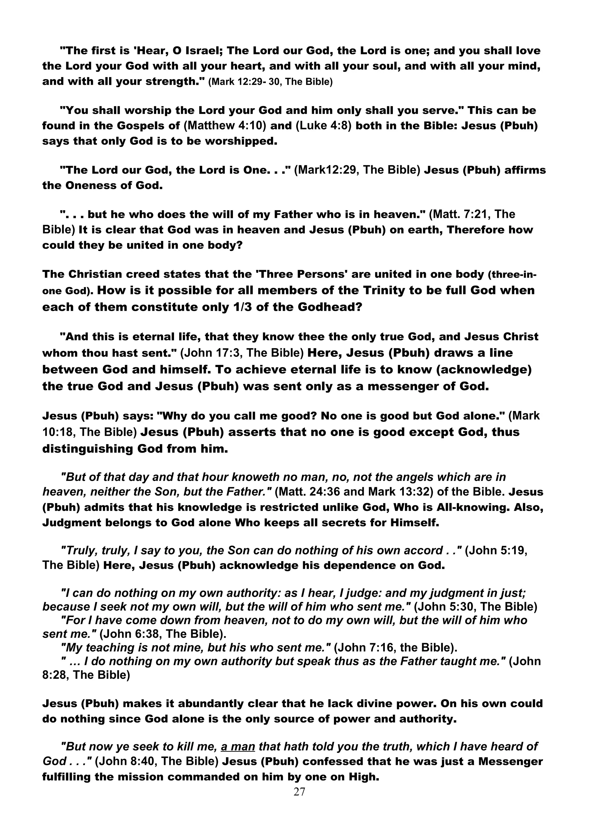 "The first is 'Hear, O Israel; The Lord our God, the Lord is one; and you shall love
the Lord your God with all your heart, and with all your soul, and with all your mind,
and with all your strength." (Mark 12:29- 30, The Bible)

   "You shall worship the Lord your God and him only shall you serve." This can be
found in the Gospels of (Matthew 4:10) and (Luke 4:8) both in the Bible: Jesus (Pbuh)
says that only God is to be worshipped.

   "The Lord our God, the Lord is One. . ." (Mark12:29, The Bible) Jesus (Pbuh) affirms
the Oneness of God.

   ". . . but he who does the will of my Father who is in heaven." (Matt. 7:21, The
Bible) It is clear that God was in heaven and Jesus (Pbuh) on earth, Therefore how
could they be united in one body?

The Christian creed states that the 'Three Persons' are united in one body (three-in-
one God). How is it possible for all members of the Trinity to be full God when
each of them constitute only 1/3 of the Godhead?

   "And this is eternal life, that they know thee the only true God, and Jesus Christ
whom thou hast sent." (John 17:3, The Bible) Here, Jesus (Pbuh) draws a line
between God and himself. To achieve eternal life is to know (acknowledge)
the true God and Jesus (Pbuh) was sent only as a messenger of God.

Jesus (Pbuh) says: "Why do you call me good? No one is good but God alone." (Mark
10:18, The Bible) Jesus (Pbuh) asserts that no one is good except God, thus
distinguishing God from him.

   "But of that day and that hour knoweth no man, no, not the angels which are in
heaven, neither the Son, but the Father." (Matt. 24:36 and Mark 13:32) of the Bible. Jesus
(Pbuh) admits that his knowledge is restricted unlike God, Who is All-knowing. Also,
Judgment belongs to God alone Who keeps all secrets for Himself.

  "Truly, truly, I say to you, the Son can do nothing of his own accord . ." (John 5:19,
The Bible) Here, Jesus (Pbuh) acknowledge his dependence on God.

   "I can do nothing on my own authority: as I hear, I judge: and my judgment in just;
because I seek not my own will, but the will of him who sent me." (John 5:30, The Bible)
   "For I have come down from heaven, not to do my own will, but the will of him who
sent me." (John 6:38, The Bible).
   "My teaching is not mine, but his who sent me." (John 7:16, the Bible).
   " … I do nothing on my own authority but speak thus as the Father taught me." (John
8:28, The Bible)

Jesus (Pbuh) makes it abundantly clear that he lack divine power. On his own could
do nothing since God alone is the only source of power and authority.

  "But now ye seek to kill me, a man that hath told you the truth, which I have heard of
God . . ." (John 8:40, The Bible) Jesus (Pbuh) confessed that he was just a Messenger
fulfilling the mission commanded on him by one on High.
                                             27
 